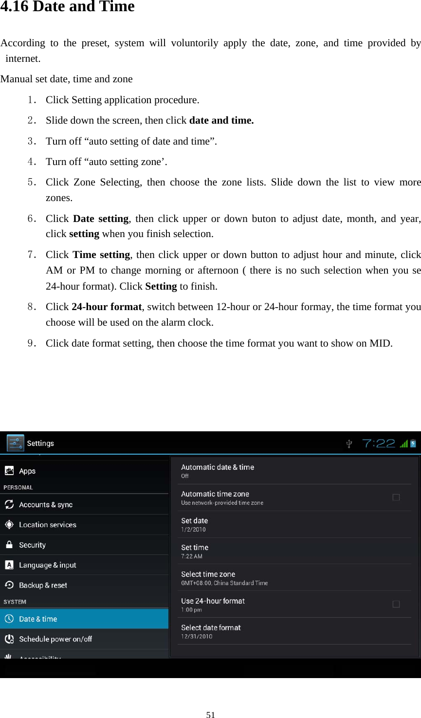    4.16 Date and Time According to the preset, system will voluntorily apply the date, zone, and time provided by internet. Manual set date, time and zone 1． Click Setting application procedure. 2． Slide down the screen, then click date and time. 3． Turn off “auto setting of date and time”. 4． Turn off “auto setting zone’. 5． Click Zone Selecting, then choose the zone lists. Slide down the list to view more zones. 6． Click Date setting, then click upper or down buton to adjust date, month, and year, click setting when you finish selection. 7． Click Time setting, then click upper or down button to adjust hour and minute, click AM or PM to change morning or afternoon ( there is no such selection when you se 24-hour format). Click Setting to finish. 8． Click 24-hour format, switch between 12-hour or 24-hour formay, the time format you choose will be used on the alarm clock. 9． Click date format setting, then choose the time format you want to show on MID.      51