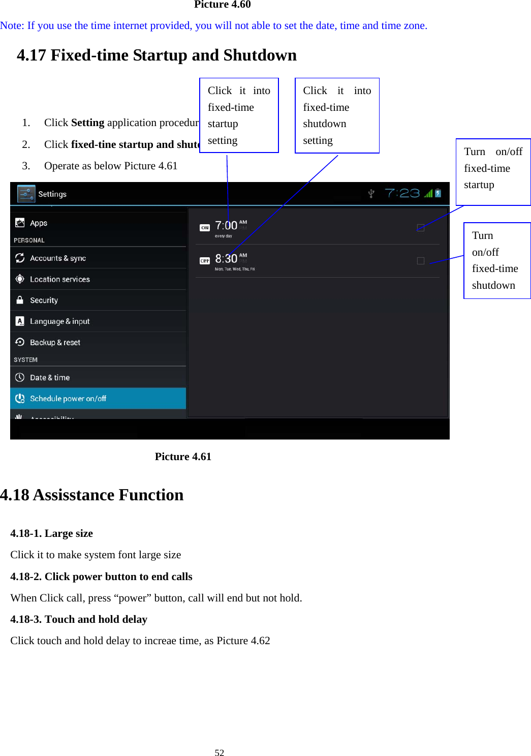                                       Picture 4.60   Note: If you use the time internet provided, you will not able to set the date, time and time zone. 4.17 Fixed-time Startup and Shutdown    1. Click Setting application procedure 2. Click fixed-tine startup and shutdown.   3. Operate as below Picture 4.61              Click it into fixed-time  startup setting Click it into fixed-time  shutdown setting Turn on/off fixed-time shutdown Turn on/off fixed-time startup                           Picture 4.61 4.18 Assisstance Function 4.18-1. Large size Click it to make system font large size 4.18-2. Click power button to end calls When Click call, press “power” button, call will end but not hold.   4.18-3. Touch and hold delay Click touch and hold delay to increae time, as Picture 4.62  52