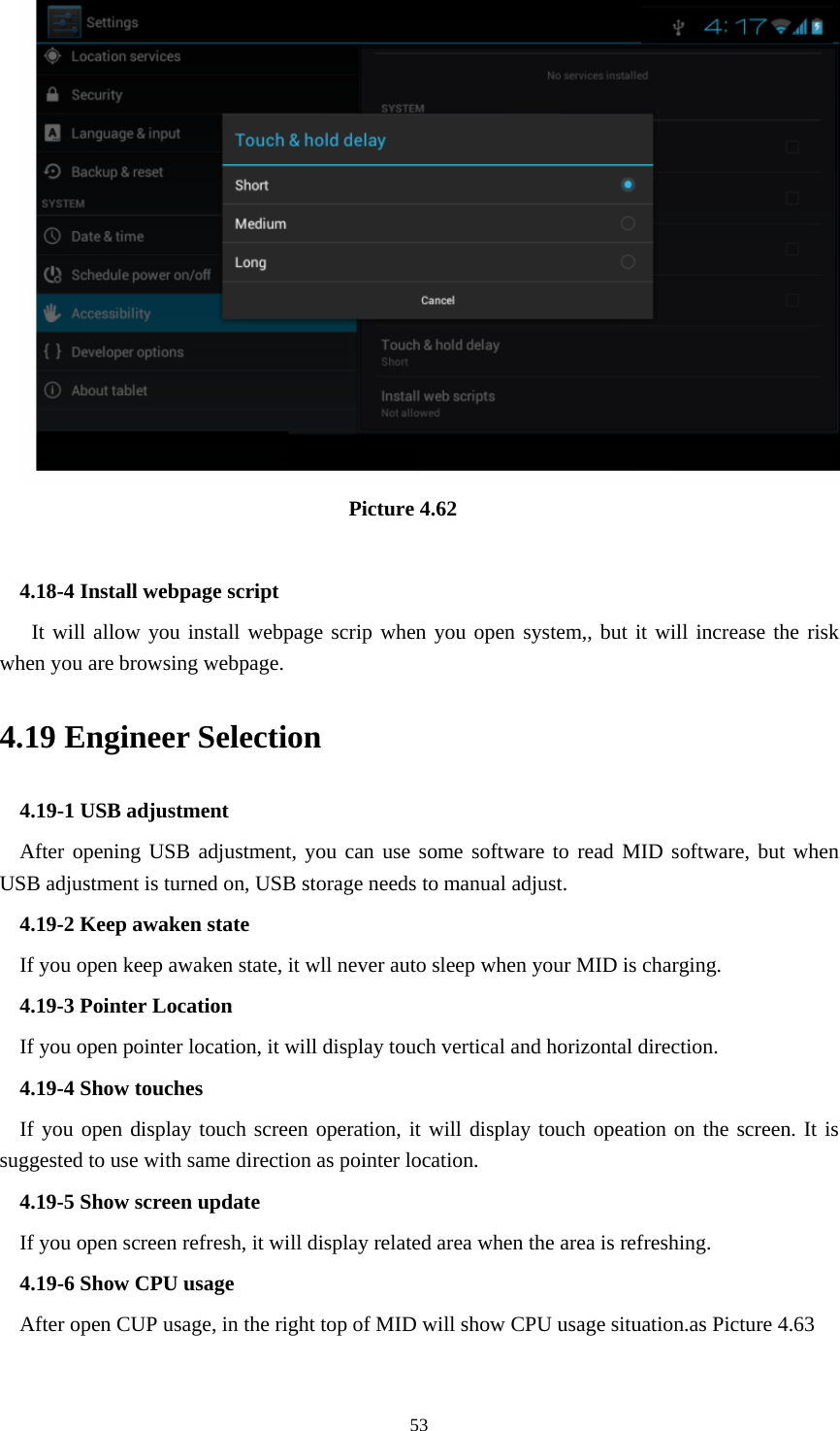                                    Picture 4.62  4.18-4 Install webpage script    It will allow you install webpage scrip when you open system,, but it will increase the risk when you are browsing webpage. 4.19 Engineer Selection 4.19-1 USB adjustment   After opening USB adjustment, you can use some software to read MID software, but when USB adjustment is turned on, USB storage needs to manual adjust. 4.19-2 Keep awaken state If you open keep awaken state, it wll never auto sleep when your MID is charging. 4.19-3 Pointer Location If you open pointer location, it will display touch vertical and horizontal direction. 4.19-4 Show touches If you open display touch screen operation, it will display touch opeation on the screen. It is suggested to use with same direction as pointer location. 4.19-5 Show screen update If you open screen refresh, it will display related area when the area is refreshing. 4.19-6 Show CPU usage After open CUP usage, in the right top of MID will show CPU usage situation.as Picture 4.63  53