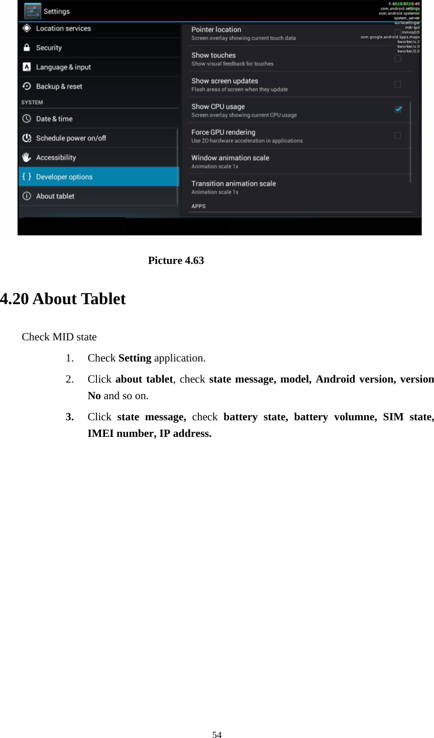     54                            Picture 4.63 4.20 About Tablet Check MID state 1. Check Setting application. 2. Click about tablet, check state message, model, Android version, version No and so on. 3. Click  state message, check battery state, battery volumne, SIM state, IMEI number, IP address.          