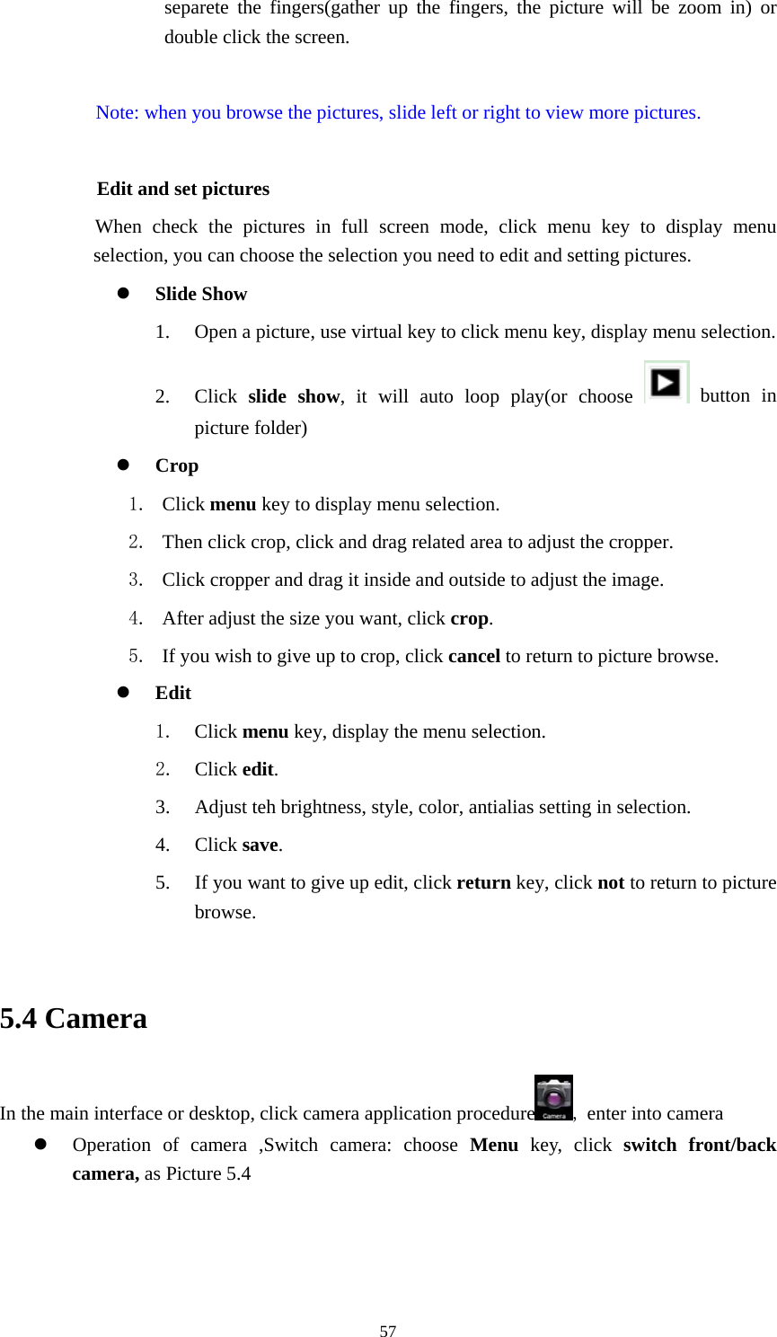    separete the fingers(gather up the fingers, the picture will be zoom in) or double click the screen.  Note: when you browse the pictures, slide left or right to view more pictures.          Edit and set pictures           When check the pictures in full screen mode, click menu key to display menu selection, you can choose the selection you need to edit and setting pictures. z Slide Show 1. Open a picture, use virtual key to click menu key, display menu selection. 2. Click  slide show, it will auto loop play(or choose   button in picture folder) z Crop 1. Click menu key to display menu selection. 2. Then click crop, click and drag related area to adjust the cropper. 3. Click cropper and drag it inside and outside to adjust the image. 4. After adjust the size you want, click crop. 5. If you wish to give up to crop, click cancel to return to picture browse. z Edit 1. Click menu key, display the menu selection.   2. Click edit. 3. Adjust teh brightness, style, color, antialias setting in selection.   4. Click save. 5. If you want to give up edit, click return key, click not to return to picture browse.  5.4 Camera In the main interface or desktop, click camera application procedure , enter into camera z Operation of camera ,Switch camera: choose Menu key, click switch front/back camera, as Picture 5.4   57
