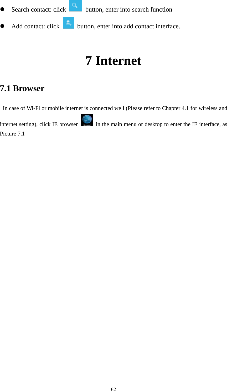    z Search contact: click    button, enter into search function   z Add contact: click   button, enter into add contact interface.  7 Internet 7.1 Browser   In case of Wi-Fi or mobile internet is connected well (Please refer to Chapter 4.1 for wireless and internet setting), click IE browser   in the main menu or desktop to enter the IE interface, as Picture 7.1                              62