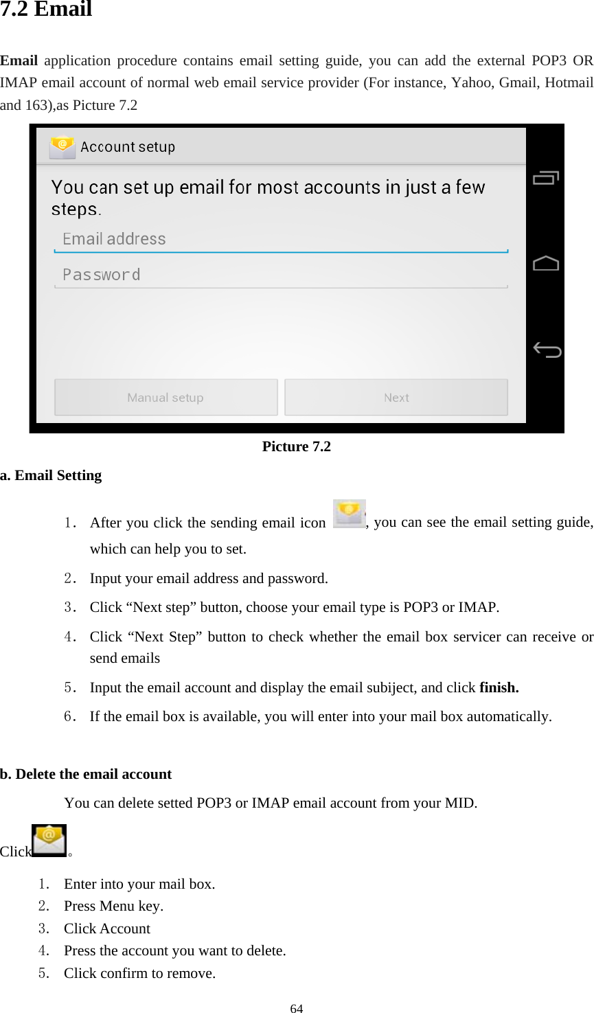    7.2 Email Email application procedure contains email setting guide, you can add the external POP3 OR IMAP email account of normal web email service provider (For instance, Yahoo, Gmail, Hotmail and 163),as Picture 7.2  Picture 7.2 a. Email Setting 1． After you click the sending email icon  , you can see the email setting guide, which can help you to set.   2． Input your email address and password. 3． Click “Next step” button, choose your email type is POP3 or IMAP. 4． Click “Next Step” button to check whether the email box servicer can receive or send emails 5． Input the email account and display the email subiject, and click finish. 6． If the email box is available, you will enter into your mail box automatically.  b. Delete the email account You can delete setted POP3 or IMAP email account from your MID. Click 。 1. Enter into your mail box. 2. Press Menu key. 3. Click Account 4. Press the account you want to delete. 5. Click confirm to remove.  64