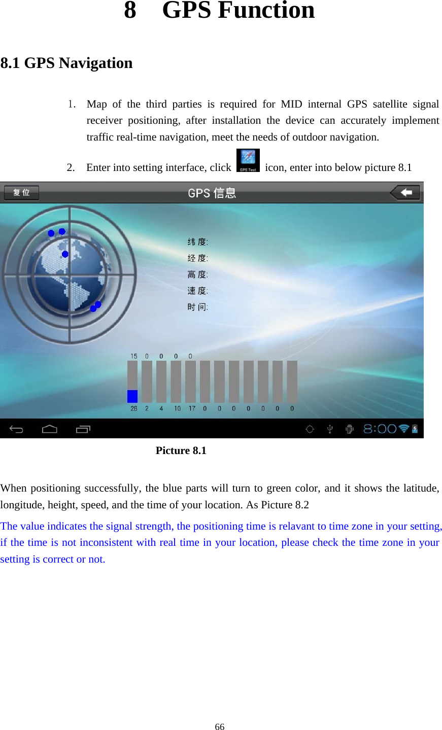    8  GPS Function 8.1 GPS Navigation  1. Map of the third parties is required for MID internal GPS satellite signal receiver positioning, after installation the device can accurately implement traffic real-time navigation, meet the needs of outdoor navigation. 2.    Enter into setting interface, click    icon, enter into below picture 8.1                              Picture 8.1  When positioning successfully, the blue parts will turn to green color, and it shows the latitude, longitude, height, speed, and the time of your location. As Picture 8.2 The value indicates the signal strength, the positioning time is relavant to time zone in your setting, if the time is not inconsistent with real time in your location, please check the time zone in your setting is correct or not.   66