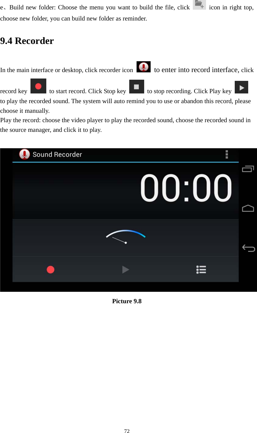     72e、Build new folder: Choose the menu you want to build the file, click   icon in right top, choose new folder, you can build new folder as reminder. 9.4 Recorder In the main interface or desktop, click recorder icon   to enter into record interface, click record key    to start record. Click Stop key    to stop recording. Click Play key   to play the recorded sound. The system will auto remind you to use or abandon this record, please choose it manually. Play the record: choose the video player to play the recorded sound, choose the recorded sound in the source manager, and click it to play.     Picture 9.8