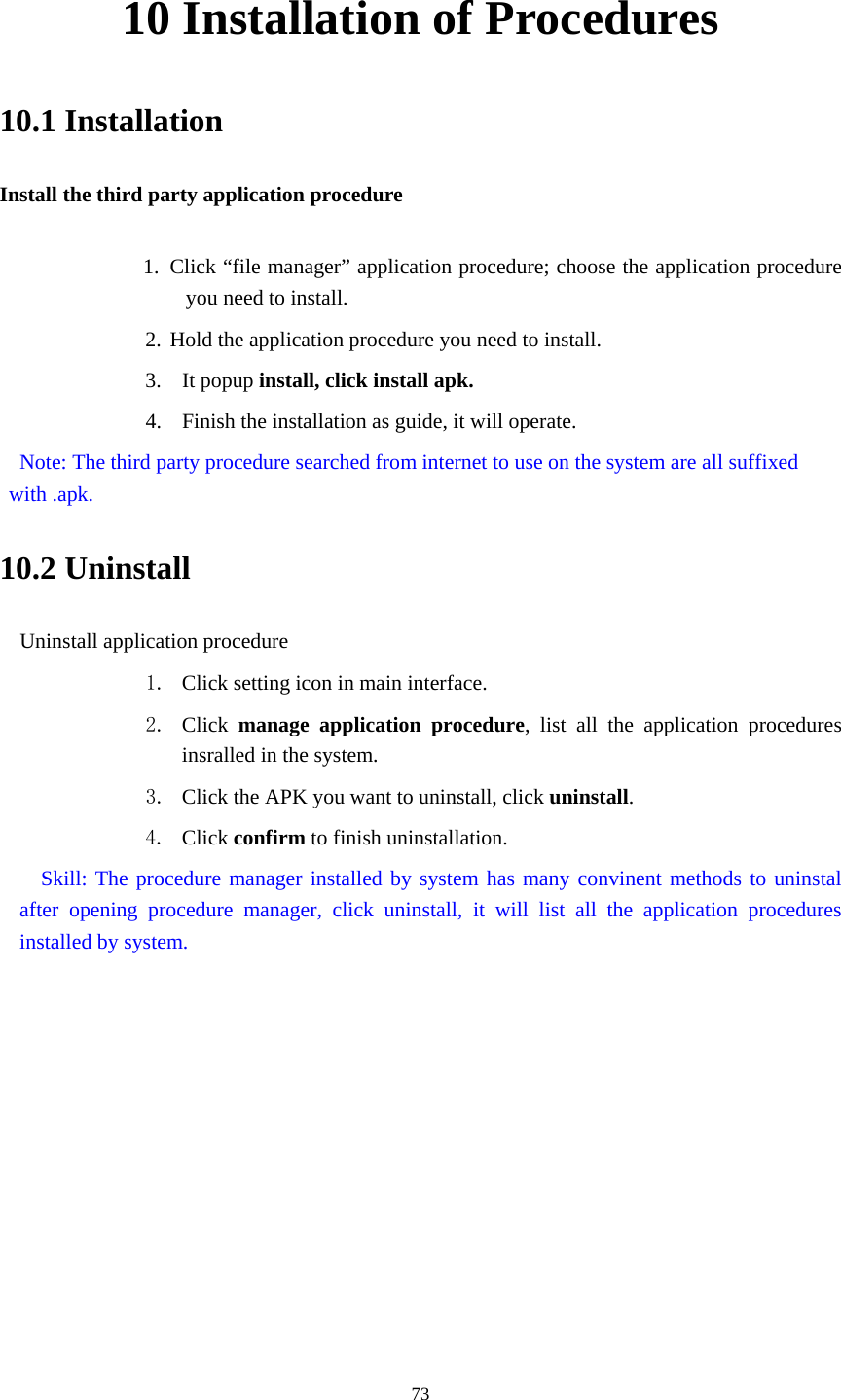    10 Installation of Procedures 10.1 Installation Install the third party application procedure        1. Click “file manager” application procedure; choose the application procedure you need to install. 2. Hold the application procedure you need to install. 3. It popup install, click install apk. 4. Finish the installation as guide, it will operate.   Note: The third party procedure searched from internet to use on the system are all suffixed with .apk. 10.2 Uninstall Uninstall application procedure 1. Click setting icon in main interface. 2. Click  manage application procedure, list all the application procedures insralled in the system. 3. Click the APK you want to uninstall, click uninstall.  4. Click confirm to finish uninstallation.   Skill: The procedure manager installed by system has many convinent methods to uninstal after opening procedure manager, click uninstall, it will list all the application procedures installed by system.  73