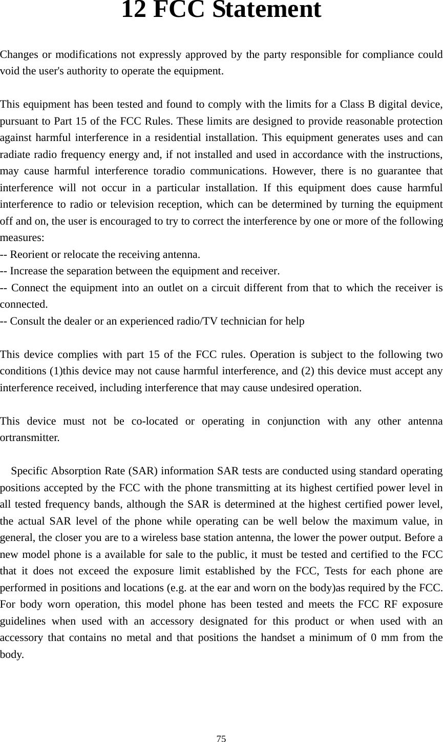    12 FCC Statement    Changes or modifications not expressly approved by the party responsible for compliance could void the user&apos;s authority to operate the equipment.          This equipment has been tested and found to comply with the limits for a Class B digital device, pursuant to Part 15 of the FCC Rules. These limits are designed to provide reasonable protection against harmful interference in a residential installation. This equipment generates uses and can radiate radio frequency energy and, if not installed and used in accordance with the instructions, may cause harmful interference toradio communications. However, there is no guarantee that interference will not occur in a particular installation. If this equipment does cause harmful interference to radio or television reception, which can be determined by turning the equipment off and on, the user is encouraged to try to correct the interference by one or more of the following measures:   -- Reorient or relocate the receiving antenna.       -- Increase the separation between the equipment and receiver.       -- Connect the equipment into an outlet on a circuit different from that to which the receiver is connected.    -- Consult the dealer or an experienced radio/TV technician for help          This device complies with part 15 of the FCC rules. Operation is subject to the following two conditions (1)this device may not cause harmful interference, and (2) this device must accept any interference received, including interference that may cause undesired operation.  This device must not be co-located or operating in conjunction with any other antenna ortransmitter.    Specific Absorption Rate (SAR) information SAR tests are conducted using standard operating positions accepted by the FCC with the phone transmitting at its highest certified power level in all tested frequency bands, although the SAR is determined at the highest certified power level, the actual SAR level of the phone while operating can be well below the maximum value, in general, the closer you are to a wireless base station antenna, the lower the power output. Before a new model phone is a available for sale to the public, it must be tested and certified to the FCC that it does not exceed the exposure limit established by the FCC, Tests for each phone are performed in positions and locations (e.g. at the ear and worn on the body)as required by the FCC. For body worn operation, this model phone has been tested and meets the FCC RF exposure guidelines when used with an accessory designated for this product or when used with an accessory that contains no metal and that positions the handset a minimum of 0 mm from the body.   75