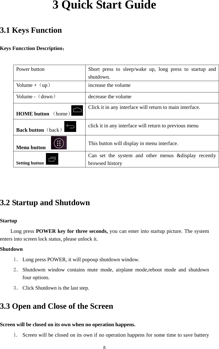    3 Quick Start Guide 3.1 Keys Function Keys Funcction Description：  Power button  Short press to sleep/wake up, long press to startup and shutdown. Volume +（up）  increase the volume Volume -（down） decrease the volume HOME button （home）Click it in any interface will return to main interface.  Back button（back） click it in any interface will return to previous menu Menu button     This button will display in menu interface. Setting button   Can set the system and other menus &amp;display recently browsed history   3.2 Startup and Shutdown Startup Long press POWER key for three seconds, you can enter into startup picture. The system enters into screen lock status, please unlock it. Shutdown 1． Long press POWER, it will popoup shutdown window. 2． Shutdowm window contains mute mode, airplane mode,reboot mode and shutdown four options. 3． Click Shutdown is the last step. 3.3 Open and Close of the Screen Screen will be closed on its own when no operation happens. 1. Screen will be closed on its own if no operation happens for some time to save battery  8