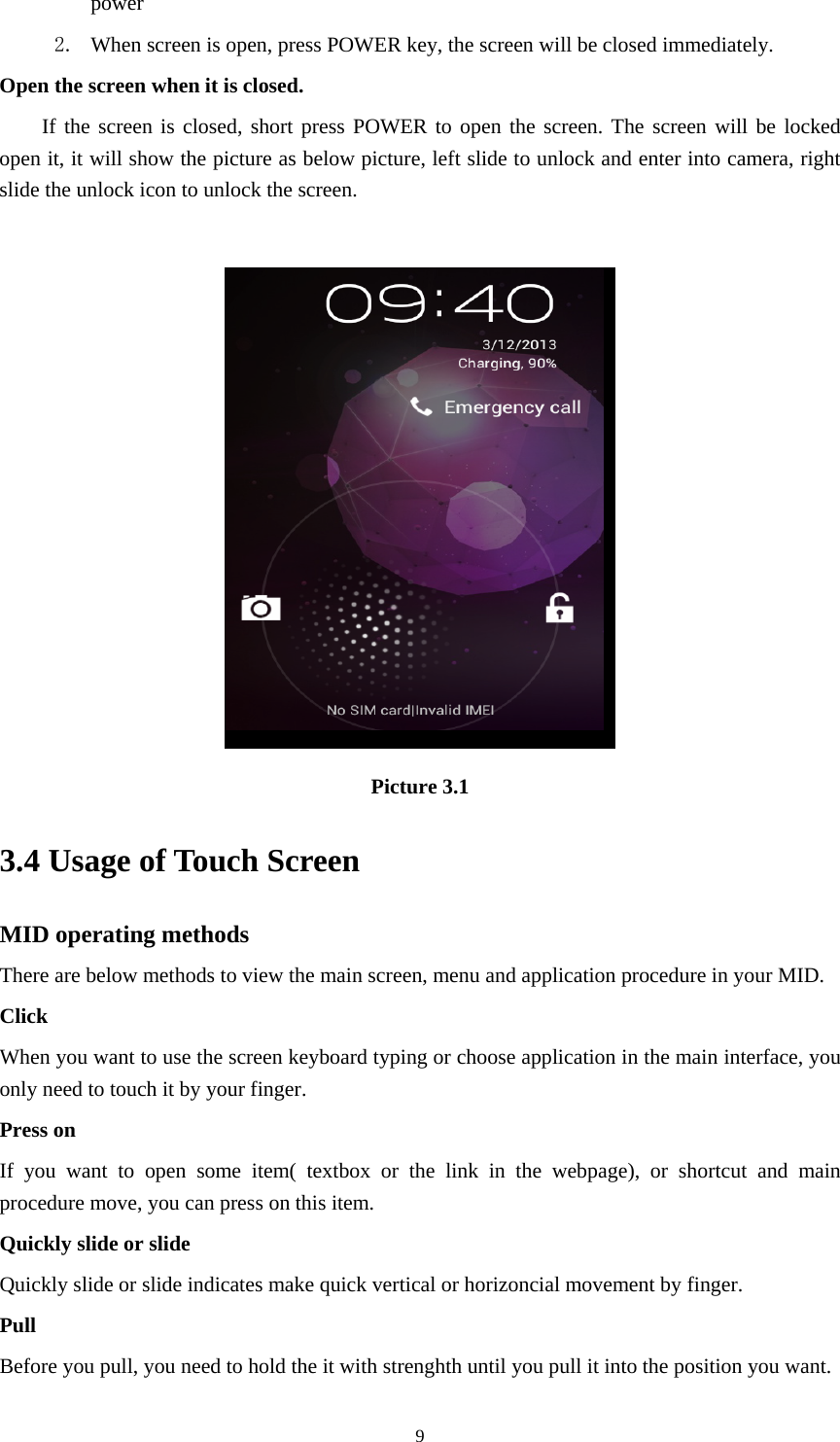    power  2. When screen is open, press POWER key, the screen will be closed immediately. Open the screen when it is closed. If the screen is closed, short press POWER to open the screen. The screen will be locked open it, it will show the picture as below picture, left slide to unlock and enter into camera, right slide the unlock icon to unlock the screen.   Picture 3.1 3.4 Usage of Touch Screen MID operating methods There are below methods to view the main screen, menu and application procedure in your MID. Click  When you want to use the screen keyboard typing or choose application in the main interface, you only need to touch it by your finger. Press on If you want to open some item( textbox or the link in the webpage), or shortcut and main procedure move, you can press on this item. Quickly slide or slide Quickly slide or slide indicates make quick vertical or horizoncial movement by finger.   Pull  Before you pull, you need to hold the it with strenghth until you pull it into the position you want.  9