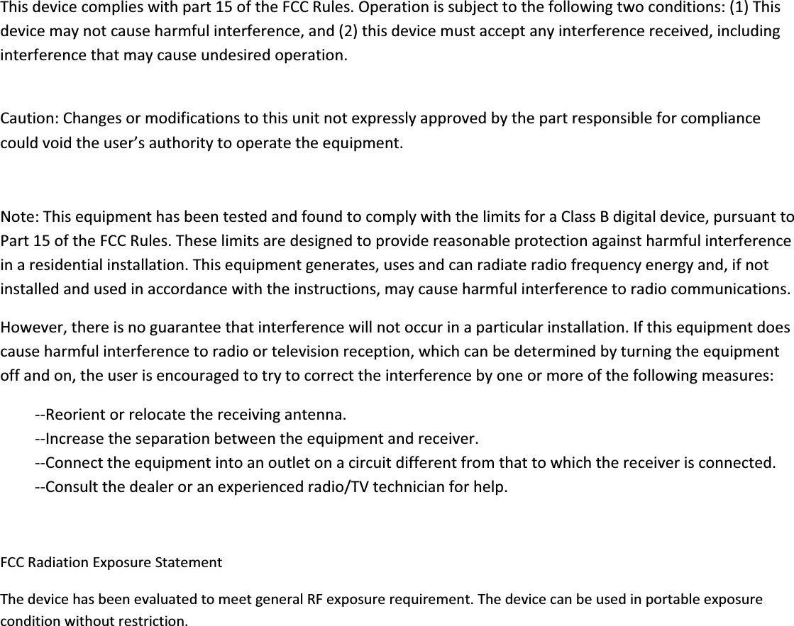 Thisdevicecomplieswithpart15oftheFCCRules.Operationissubjecttothefollowingtwoconditions:(1)Thisdevicemaynotcauseharmfulinterference,and(2)thisdevicemustacceptanyinterferencereceived,includinginterferencethatmaycauseundesiredoperation.Caution:Changesormodificationstothisunitnotexpresslyapprovedbythepartresponsibleforcompliancecouldvoidtheuser’sauthoritytooperatetheequipment.Note:ThisequipmenthasbeentestedandfoundtocomplywiththelimitsforaClassBdigitaldevice,pursuanttoPart15oftheFCCRules.Theselimitsaredesignedtoprovidereasonableprotectionagainstharmfulinterferenceinaresidentialinstallation.Thisequipmentgenerates,usesandcanradiateradiofrequencyenergyand,ifnotinstalledandusedinaccordancewiththeinstructions,maycauseharmfulinterferencetoradiocommunications.However,thereisnoguaranteethatinterferencewillnotoccurinaparticularinstallation.Ifthisequipmentdoescauseharmfulinterferencetoradioortelevisionreception,whichcanbedeterminedbyturningtheequipmentoffandon,theuserisencouragedtotrytocorrecttheinterferencebyoneormoreofthefollowingmeasures:ͲͲReorientorrelocatethereceivingantenna.ͲͲIncreasetheseparationbetweentheequipmentandreceiver.ͲͲConnecttheequipmentintoanoutletonacircuitdifferentfromthattowhichthereceiverisconnected.ͲͲConsultthedealeroranexperiencedradio/TVtechnicianforhelp.FCCRadiationExposureStatementThedevicehasbeenevaluatedtomeetgeneralRFexposurerequirement.Thedevicecanbeusedinportableexposureconditionwithoutrestriction.