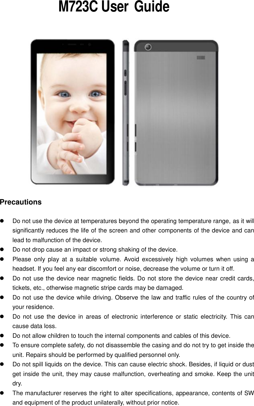           M723C User  Guide    Precautions    Do not use the device at temperatures beyond the operating temperature range, as it will significantly reduces the life of the screen and other components of the device and can lead to malfunction of the device.   Do not drop cause an impact or strong shaking of the device.   Please  only  play  at  a suitable  volume.  Avoid  excessively  high  volumes  when  using  a headset. If you feel any ear discomfort or noise, decrease the volume or turn it off.   Do not use the device near magnetic fields. Do not store the device near credit cards, tickets, etc., otherwise magnetic stripe cards may be damaged.   Do not use the device while driving. Observe the law and traffic rules of the country of your residence.   Do not  use the  device  in  areas of  electronic  interference  or  static  electricity. This  can cause data loss.   Do not allow children to touch the internal components and cables of this device.   To ensure complete safety, do not disassemble the casing and do not try to get inside the unit. Repairs should be performed by qualified personnel only.   Do not spill liquids on the device. This can cause electric shock. Besides, if liquid or dust get inside the unit, they may cause malfunction, overheating and smoke. Keep the unit dry.   The manufacturer reserves the right to alter specifications, appearance, contents of SW and equipment of the product unilaterally, without prior notice.  