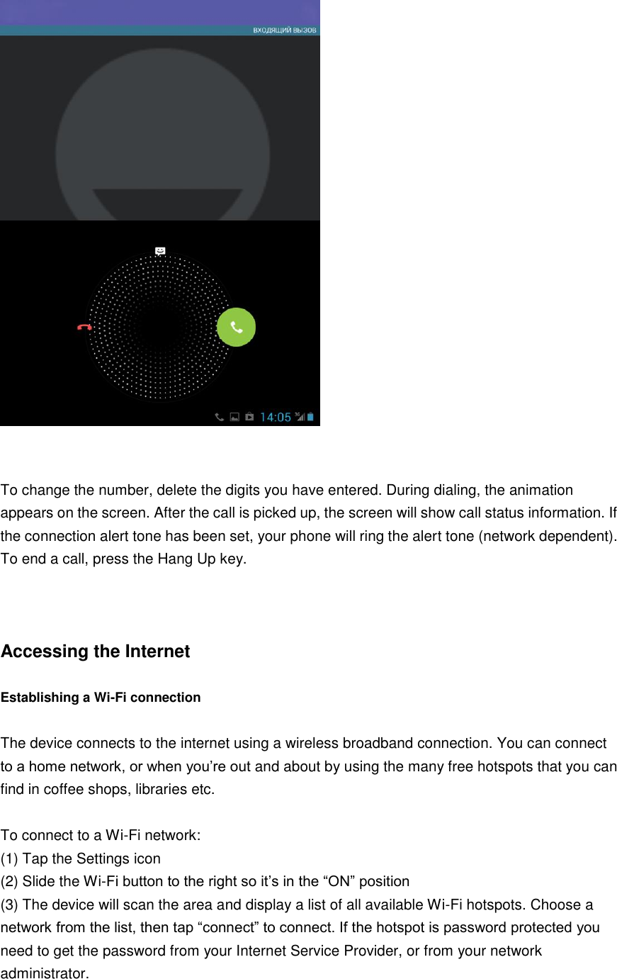    To change the number, delete the digits you have entered. During dialing, the animation appears on the screen. After the call is picked up, the screen will show call status information. If the connection alert tone has been set, your phone will ring the alert tone (network dependent).   To end a call, press the Hang Up key.      Accessing the Internet  Establishing a Wi-Fi connection  The device connects to the internet using a wireless broadband connection. You can connect to a home network, or when you’re out and about by using the many free hotspots that you can find in coffee shops, libraries etc.  To connect to a Wi-Fi network:   (1) Tap the Settings icon (2) Slide the Wi-Fi button to the right so it’s in the “ON” position (3) The device will scan the area and display a list of all available Wi-Fi hotspots. Choose a network from the list, then tap “connect” to connect. If the hotspot is password protected you need to get the password from your Internet Service Provider, or from your network administrator.    