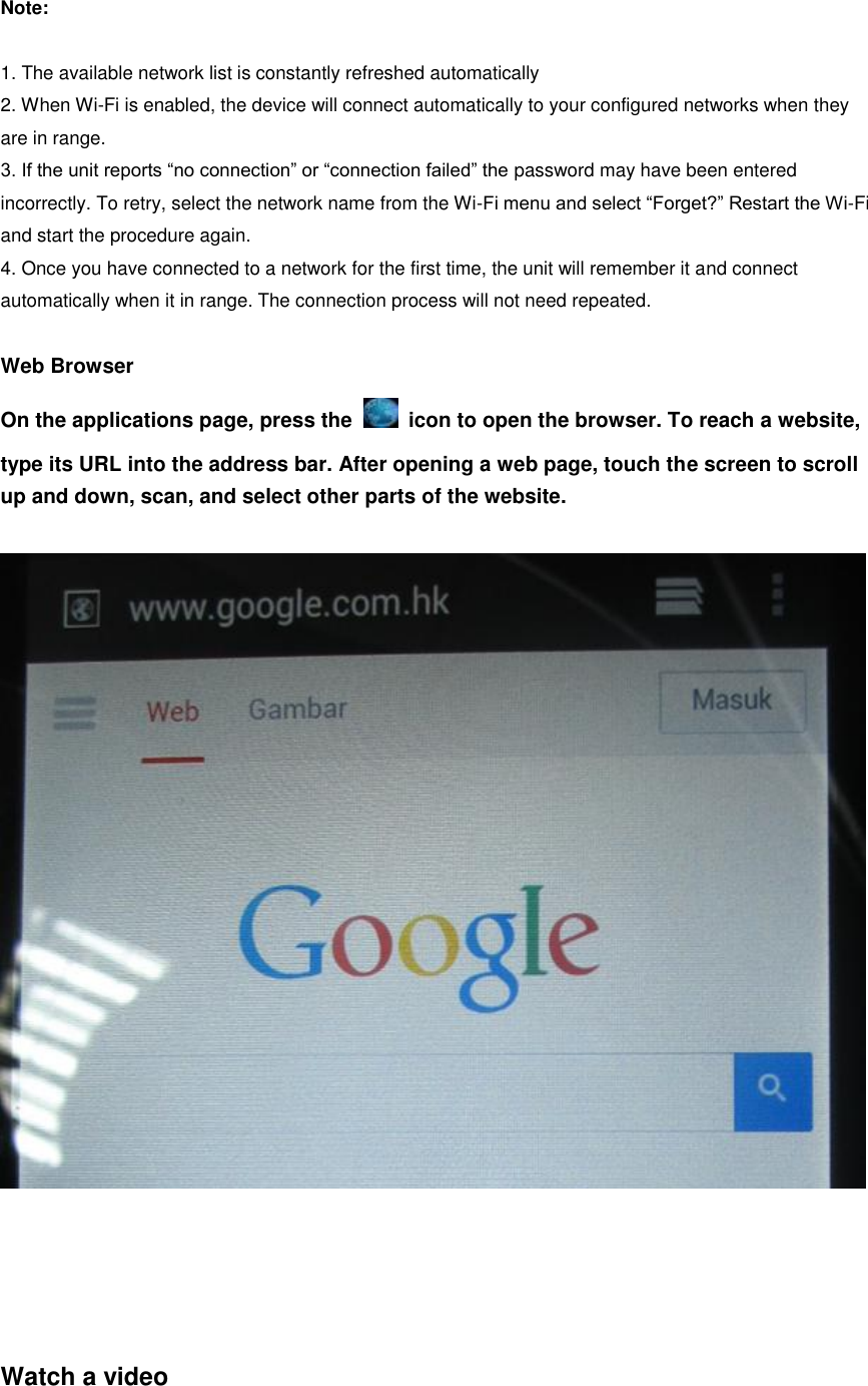  Note:  1. The available network list is constantly refreshed automatically 2. When Wi-Fi is enabled, the device will connect automatically to your configured networks when they are in range. 3. If the unit reports “no connection” or “connection failed” the password may have been entered incorrectly. To retry, select the network name from the Wi-Fi menu and select “Forget?” Restart the Wi-Fi and start the procedure again. 4. Once you have connected to a network for the first time, the unit will remember it and connect automatically when it in range. The connection process will not need repeated.  Web Browser On the applications page, press the    icon to open the browser. To reach a website, type its URL into the address bar. After opening a web page, touch the screen to scroll up and down, scan, and select other parts of the website.        Watch a video 