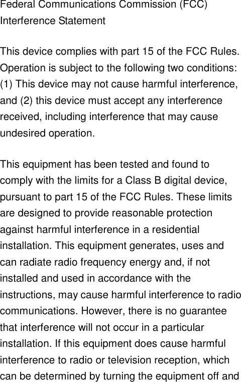   Federal Communications Commission (FCC) Interference Statement This device complies with part 15 of the FCC Rules. Operation is subject to the following two conditions: (1) This device may not cause harmful interference, and (2) this device must accept any interference received, including interference that may cause undesired operation. This equipment has been tested and found to comply with the limits for a Class B digital device, pursuant to part 15 of the FCC Rules. These limits are designed to provide reasonable protection against harmful interference in a residential installation. This equipment generates, uses and can radiate radio frequency energy and, if not installed and used in accordance with the instructions, may cause harmful interference to radio communications. However, there is no guarantee that interference will not occur in a particular installation. If this equipment does cause harmful interference to radio or television reception, which can be determined by turning the equipment off and 