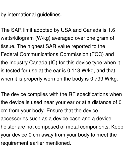   by international guidelines. The SAR limit adopted by USA and Canada is 1.6 watts/kilogram (W/kg) averaged over one gram of tissue. The highest SAR value reported to the Federal Communications Commission (FCC) and the Industry Canada (IC) for this device type when it is tested for use at the ear is 0.113 W/kg, and that when it is properly worn on the body is 0.799 W/kg. The device complies with the RF specifications when the device is used near your ear or at a distance of 0 cm from your body. Ensure that the device accessories such as a device case and a device holster are not composed of metal components. Keep your device 0 cm away from your body to meet the requirement earlier mentioned.    