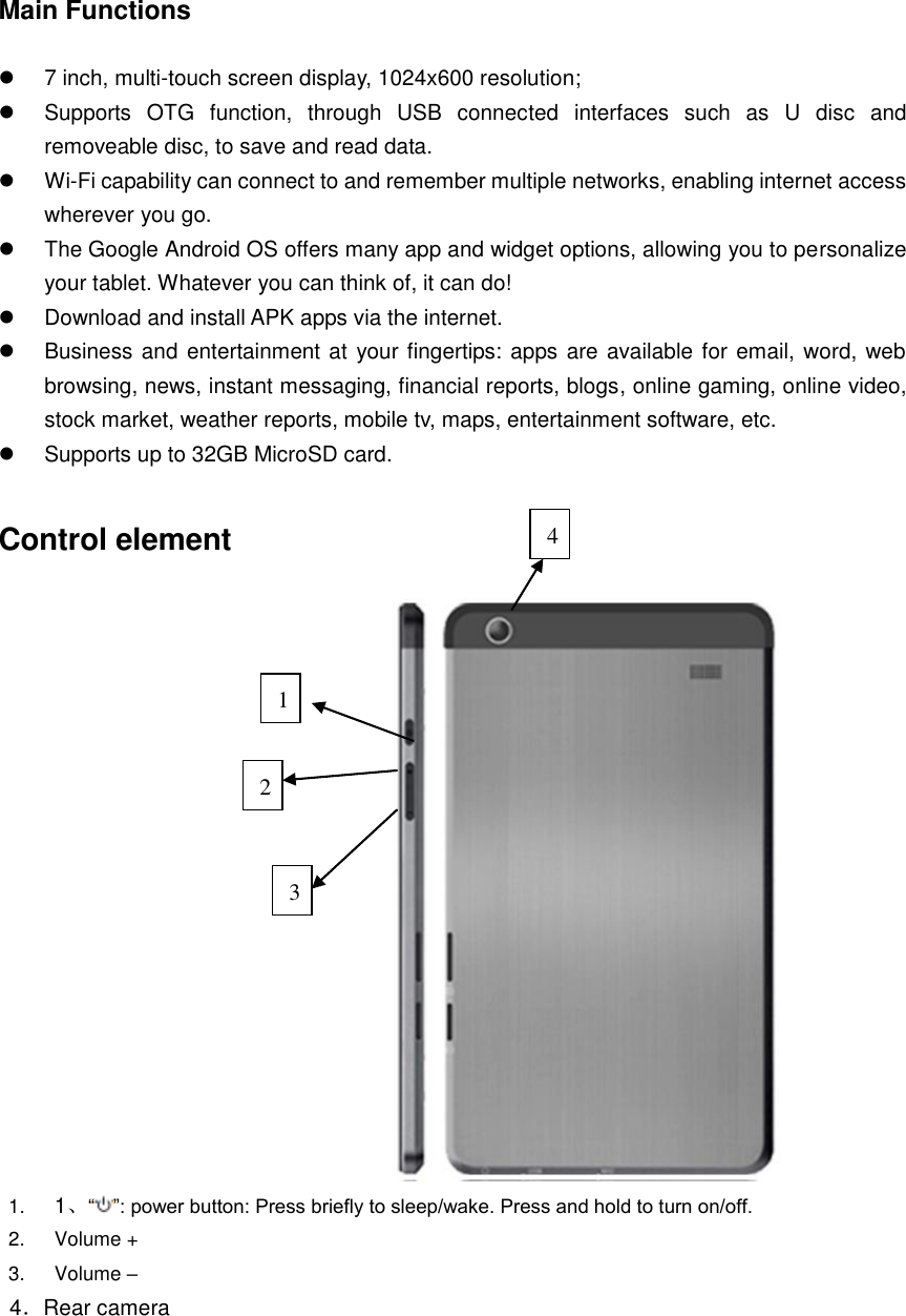 Main Functions    7 inch, multi-touch screen display, 1024x600 resolution;   Supports  OTG  function,  through  USB  connected  interfaces  such  as  U  disc  and removeable disc, to save and read data.  Wi-Fi capability can connect to and remember multiple networks, enabling internet access wherever you go.   The Google Android OS offers many app and widget options, allowing you to personalize your tablet. Whatever you can think of, it can do!   Download and install APK apps via the internet.     Business and entertainment at your fingertips: apps are available for email, word, web browsing, news, instant messaging, financial reports, blogs, online gaming, online video, stock market, weather reports, mobile tv, maps, entertainment software, etc.   Supports up to 32GB MicroSD card.  Control element  1. 1、“ ”: power button: Press briefly to sleep/wake. Press and hold to turn on/off. 2.  Volume + 3.  Volume – 4．Rear camera      4 3 2 1 