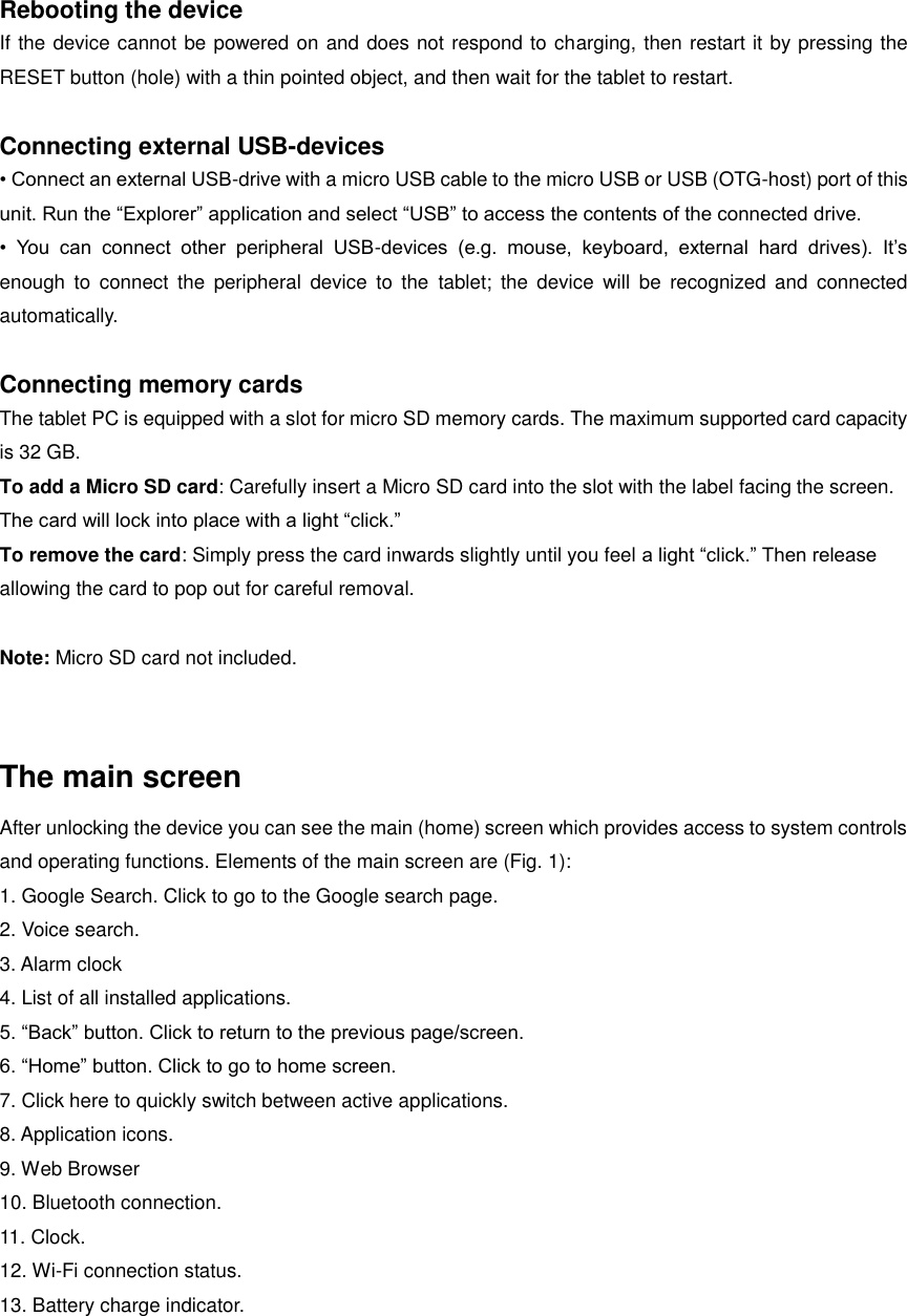  Rebooting the device If the device cannot be powered on and does not respond to charging, then restart it by pressing the RESET button (hole) with a thin pointed object, and then wait for the tablet to restart.    Connecting external USB-devices • Connect an external USB-drive with a micro USB cable to the micro USB or USB (OTG-host) port of this unit. Run the “Explorer” application and select “USB” to access the contents of the connected drive. •  You  can  connect  other  peripheral  USB-devices  (e.g.  mouse,  keyboard,  external  hard  drives).  It’s enough  to  connect  the  peripheral  device  to  the  tablet;  the  device  will  be  recognized  and  connected automatically.    Connecting memory cards The tablet PC is equipped with a slot for micro SD memory cards. The maximum supported card capacity is 32 GB.   To add a Micro SD card: Carefully insert a Micro SD card into the slot with the label facing the screen. The card will lock into place with a light “click.” To remove the card: Simply press the card inwards slightly until you feel a light “click.” Then release allowing the card to pop out for careful removal.  Note: Micro SD card not included.  The main screen After unlocking the device you can see the main (home) screen which provides access to system controls and operating functions. Elements of the main screen are (Fig. 1): 1. Google Search. Click to go to the Google search page. 2. Voice search. 3. Alarm clock 4. List of all installed applications. 5. “Back” button. Click to return to the previous page/screen. 6. “Home” button. Click to go to home screen. 7. Click here to quickly switch between active applications. 8. Application icons. 9. Web Browser 10. Bluetooth connection. 11. Clock. 12. Wi-Fi connection status. 13. Battery charge indicator.  