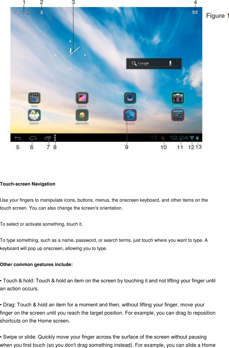     Touch-screen Navigation  Use your fingers to manipulate icons, buttons, menus, the onscreen keyboard, and other items on the touch screen. You can also change the screen&apos;s orientation.  To select or activate something, touch it.  To type something, such as a name, password, or search terms, just touch where you want to type. A keyboard will pop up onscreen, allowing you to type.  Other common gestures include:  • Touch &amp; hold: Touch &amp; hold an item on the screen by touching it and not lifting your finger until an action occurs.  • Drag: Touch &amp; hold an item for a moment and then, without lifting your finger, move your finger on the screen until you reach the target position. For example, you can drag to reposition shortcuts on the Home screen.  • Swipe or slide: Quickly move your finger across the surface of the screen without pausing when you first touch (so you don&apos;t drag something instead). For example, you can slide a Home 