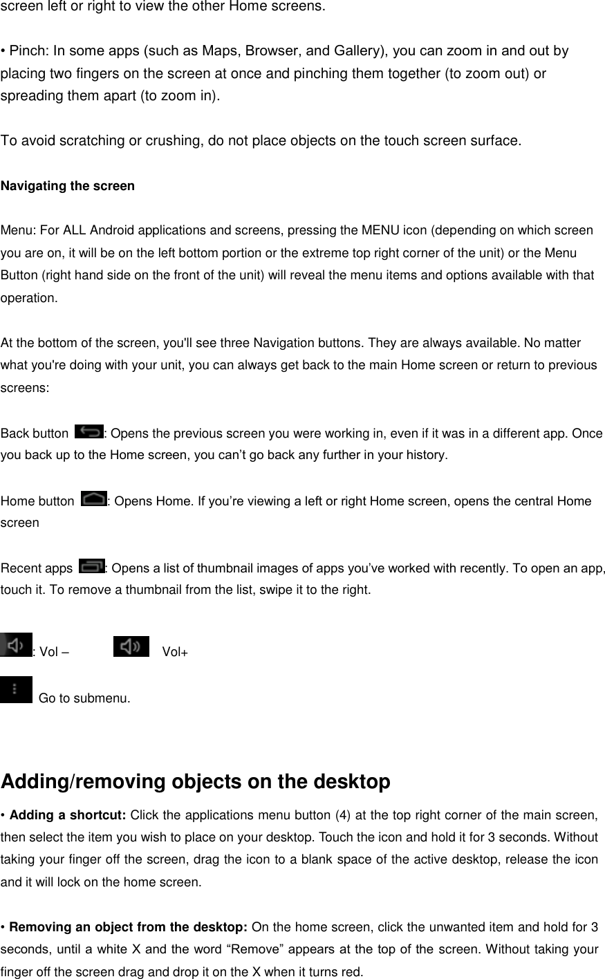 screen left or right to view the other Home screens.  • Pinch: In some apps (such as Maps, Browser, and Gallery), you can zoom in and out by placing two fingers on the screen at once and pinching them together (to zoom out) or spreading them apart (to zoom in).  To avoid scratching or crushing, do not place objects on the touch screen surface.  Navigating the screen  Menu: For ALL Android applications and screens, pressing the MENU icon (depending on which screen you are on, it will be on the left bottom portion or the extreme top right corner of the unit) or the Menu Button (right hand side on the front of the unit) will reveal the menu items and options available with that operation.  At the bottom of the screen, you&apos;ll see three Navigation buttons. They are always available. No matter what you&apos;re doing with your unit, you can always get back to the main Home screen or return to previous screens:  Back button  : Opens the previous screen you were working in, even if it was in a different app. Once you back up to the Home screen, you can’t go back any further in your history.  Home button  : Opens Home. If you’re viewing a left or right Home screen, opens the central Home screen  Recent apps  : Opens a list of thumbnail images of apps you’ve worked with recently. To open an app, touch it. To remove a thumbnail from the list, swipe it to the right.  : Vol –                Vol+   Go to submenu.     Adding/removing objects on the desktop   • Adding a shortcut: Click the applications menu button (4) at the top right corner of the main screen, then select the item you wish to place on your desktop. Touch the icon and hold it for 3 seconds. Without taking your finger off the screen, drag the icon to a blank space of the active desktop, release the icon and it will lock on the home screen.    • Removing an object from the desktop: On the home screen, click the unwanted item and hold for 3 seconds, until a white X and the word “Remove” appears at the top of the screen. Without taking your finger off the screen drag and drop it on the X when it turns red. 