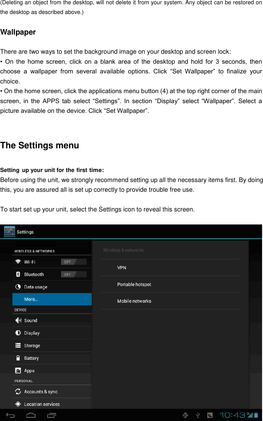  (Deleting an object from the desktop, will not delete it from your system. Any object can be restored on the desktop as described above.)  Wallpaper  There are two ways to set the background image on your desktop and screen lock: •  On  the  home  screen,  click  on  a  blank  area  of  the  desktop  and  hold  for  3  seconds,  then choose  a  wallpaper  from  several  available  options.  Click  “Set  Wallpaper”  to  finalize  your choice. • On the home screen, click the applications menu button (4) at the top right corner of the main screen,  in  the  APPS  tab  select  “Settings”.  In  section  “Display”  select  “Wallpaper”.  Select  a picture available on the device. Click “Set Wallpaper”.   The Settings menu  Setting  up your unit for the first time: Before using the unit, we strongly recommend setting up all the necessary items first. By doing this, you are assured all is set up correctly to provide trouble free use.  To start set up your unit, select the Settings icon to reveal this screen.   
