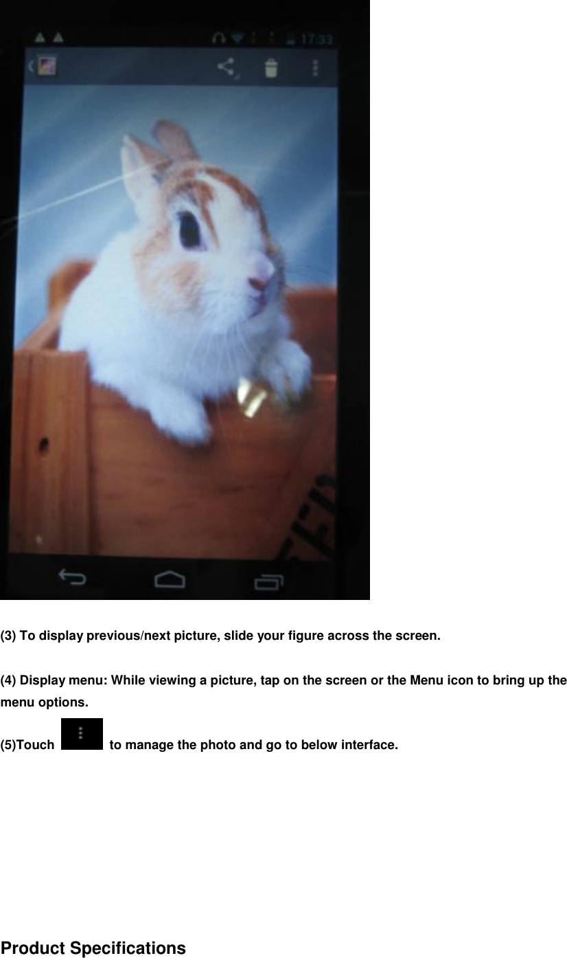   (3) To display previous/next picture, slide your figure across the screen.  (4) Display menu: While viewing a picture, tap on the screen or the Menu icon to bring up the menu options. (5)Touch    to manage the photo and go to below interface.         Product Specifications  