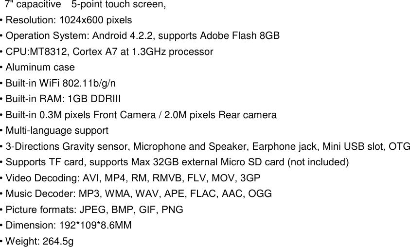   7&quot; capacitive    5-point touch screen, • Resolution: 1024x600 pixels   • Operation System: Android 4.2.2, supports Adobe Flash 8GB • CPU:MT8312, Cortex A7 at 1.3GHz processor • Aluminum case • Built-in WiFi 802.11b/g/n • Built-in RAM: 1GB DDRIII • Built-in 0.3M pixels Front Camera / 2.0M pixels Rear camera • Multi-language support • 3-Directions Gravity sensor, Microphone and Speaker, Earphone jack, Mini USB slot, OTG • Supports TF card, supports Max 32GB external Micro SD card (not included) • Video Decoding: AVI, MP4, RM, RMVB, FLV, MOV, 3GP • Music Decoder: MP3, WMA, WAV, APE, FLAC, AAC, OGG • Picture formats: JPEG, BMP, GIF, PNG • Dimension: 192*109*8.6MM     • Weight: 264.5g 