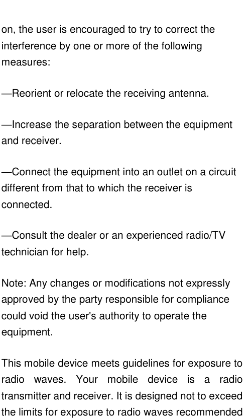   on, the user is encouraged to try to correct the interference by one or more of the following measures: —Reorient or relocate the receiving antenna. —Increase the separation between the equipment and receiver. —Connect the equipment into an outlet on a circuit different from that to which the receiver is connected. —Consult the dealer or an experienced radio/TV technician for help. Note: Any changes or modifications not expressly approved by the party responsible for compliance could void the user&apos;s authority to operate the equipment. This mobile device meets guidelines for exposure to radio  waves.  Your  mobile  device  is  a  radio transmitter and receiver. It is designed not to exceed the limits for exposure to radio waves recommended 