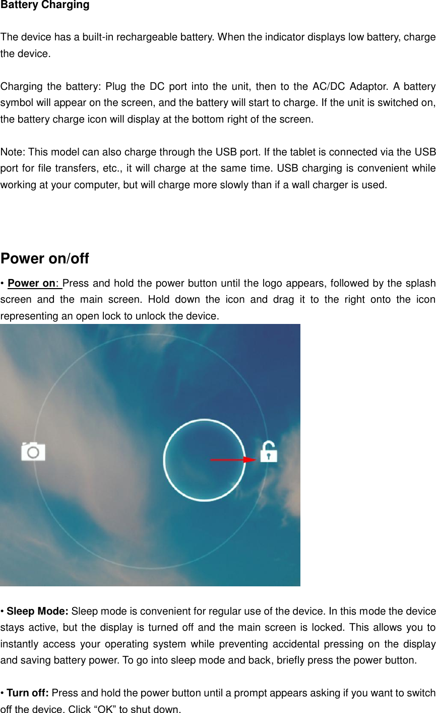 Battery Charging  The device has a built-in rechargeable battery. When the indicator displays low battery, charge the device.  Charging the battery: Plug the DC port into the unit, then to the AC/DC  Adaptor. A battery symbol will appear on the screen, and the battery will start to charge. If the unit is switched on, the battery charge icon will display at the bottom right of the screen.    Note: This model can also charge through the USB port. If the tablet is connected via the USB port for file transfers, etc., it will charge at the same time. USB charging is convenient while working at your computer, but will charge more slowly than if a wall charger is used.     Power on/off   • Power on: Press and hold the power button until the logo appears, followed by the splash screen  and  the  main  screen.  Hold  down  the  icon  and  drag  it  to  the  right  onto  the  icon representing an open lock to unlock the device.   • Sleep Mode: Sleep mode is convenient for regular use of the device. In this mode the device stays active, but the display is turned off and the main screen is locked. This allows you to instantly access  your operating  system while preventing  accidental pressing  on the display and saving battery power. To go into sleep mode and back, briefly press the power button.  • Turn off: Press and hold the power button until a prompt appears asking if you want to switch off the device. Click “OK” to shut down.   