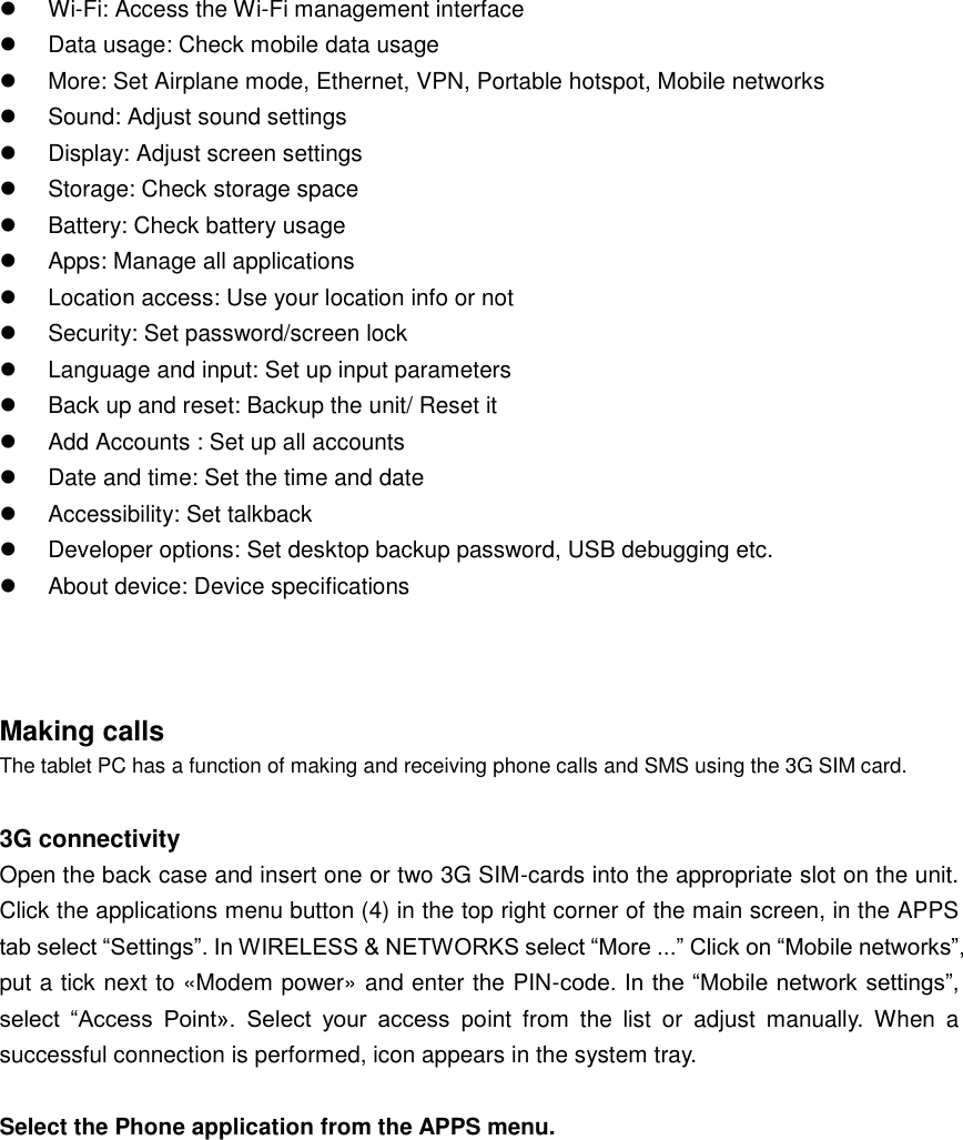   Wi-Fi: Access the Wi-Fi management interface   Data usage: Check mobile data usage   More: Set Airplane mode, Ethernet, VPN, Portable hotspot, Mobile networks   Sound: Adjust sound settings     Display: Adjust screen settings     Storage: Check storage space     Battery: Check battery usage     Apps: Manage all applications   Location access: Use your location info or not     Security: Set password/screen lock     Language and input: Set up input parameters   Back up and reset: Backup the unit/ Reset it     Add Accounts : Set up all accounts     Date and time: Set the time and date     Accessibility: Set talkback   Developer options: Set desktop backup password, USB debugging etc.   About device: Device specifications    Making calls   The tablet PC has a function of making and receiving phone calls and SMS using the 3G SIM card.    3G connectivity Open the back case and insert one or two 3G SIM-cards into the appropriate slot on the unit. Click the applications menu button (4) in the top right corner of the main screen, in the APPS tab select “Settings”. In WIRELESS &amp; NETWORKS select “More ...” Click on “Mobile networks”, put a tick next to «Modem power» and enter the PIN-code. In the “Mobile network settings”, select  “Access  Point».  Select  your  access  point  from  the  list  or  adjust  manually.  When  a successful connection is performed, icon appears in the system tray.    Select the Phone application from the APPS menu.     