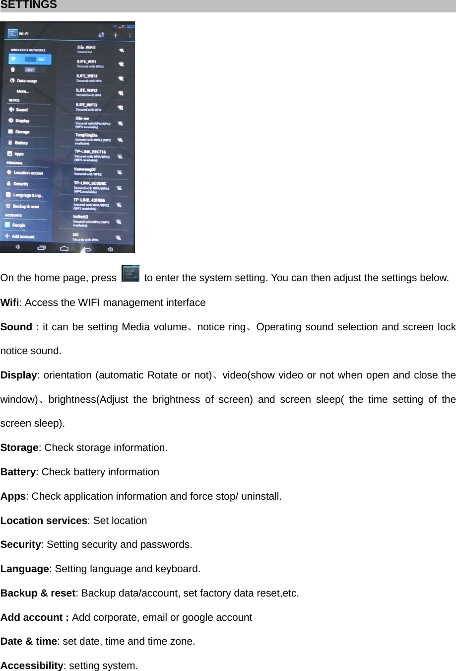   SETTINGS  On the home page, press    to enter the system setting. You can then adjust the settings below. Wifi: Access the WIFI management interface Sound : it can be setting Media volume、notice ring、Operating sound selection and screen lock notice sound. Display: orientation (automatic Rotate or not)、video(show video or not when open and close the window)、brightness(Adjust the brightness of screen) and screen sleep( the time setting of the screen sleep). Storage: Check storage information.   Battery: Check battery information Apps: Check application information and force stop/ uninstall.   Location services: Set location Security: Setting security and passwords.   Language: Setting language and keyboard.   Backup &amp; reset: Backup data/account, set factory data reset,etc.   Add account : Add corporate, email or google account   Date &amp; time: set date, time and time zone.   Accessibility: setting system.   