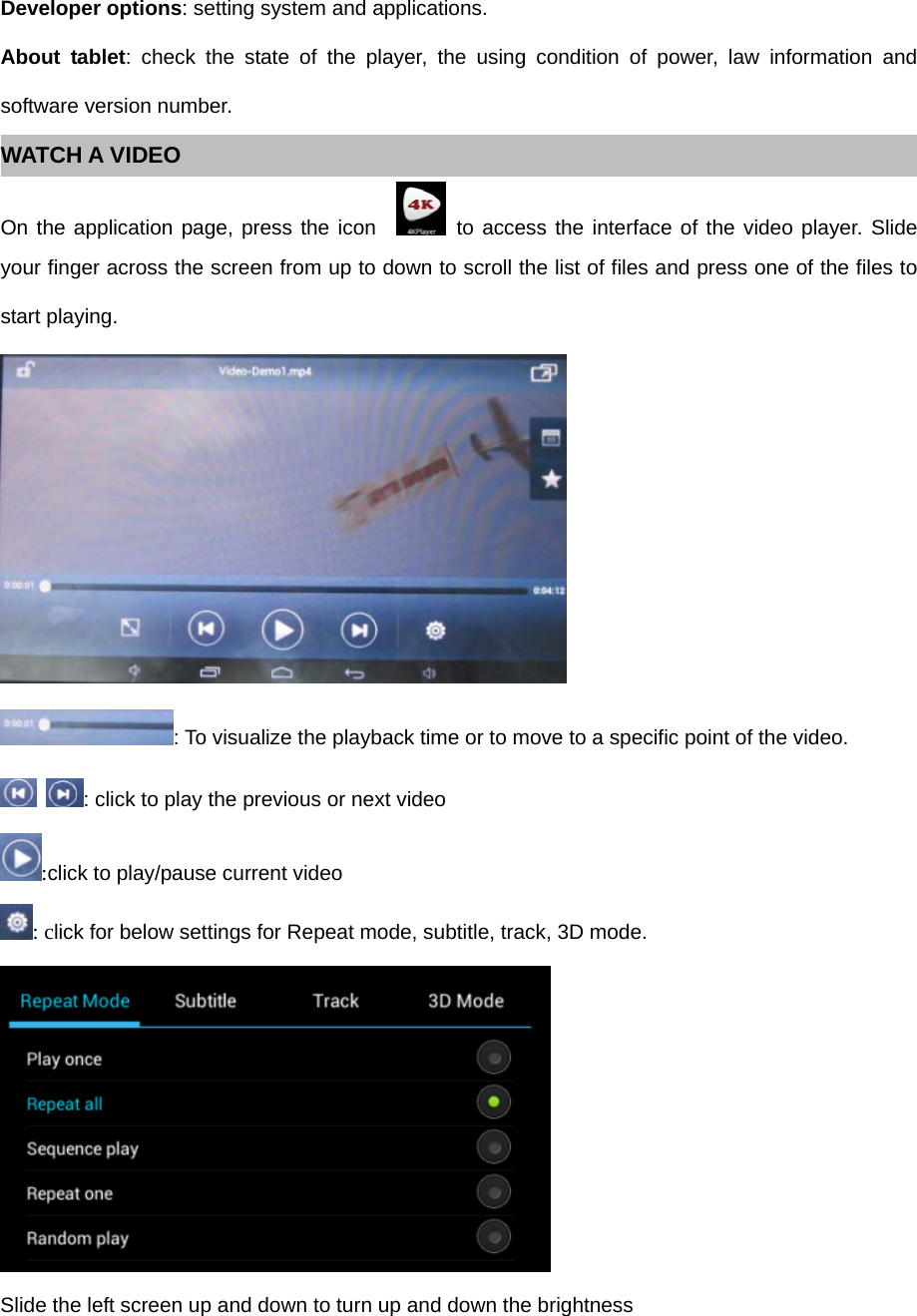 Developer options: setting system and applications.   About tablet: check the state of the player, the using condition of power, law information and software version number. WATCH A VIDEO On the application page, press the icon    to access the interface of the video player. Slide your finger across the screen from up to down to scroll the list of files and press one of the files to start playing.   : To visualize the playback time or to move to a specific point of the video.  : click to play the previous or next video :click to play/pause current video : click for below settings for Repeat mode, subtitle, track, 3D mode.  Slide the left screen up and down to turn up and down the brightness 