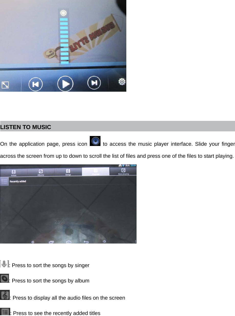    LISTEN TO MUSIC On the application page, press icon   to access the music player interface. Slide your finger across the screen from up to down to scroll the list of files and press one of the files to start playing.   : Press to sort the songs by singer : Press to sort the songs by album : Press to display all the audio files on the screen : Press to see the recently added titles 