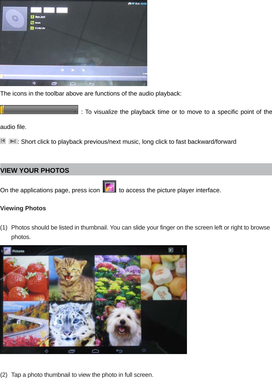  The icons in the toolbar above are functions of the audio playback:  : To visualize the playback time or to move to a specific point of the audio file.  : Short click to playback previous/next music, long click to fast backward/forward  VIEW YOUR PHOTOS On the applications page, press icon    to access the picture player interface.    Viewing Photos  (1)  Photos should be listed in thumbnail. You can slide your finger on the screen left or right to browse photos.    (2)  Tap a photo thumbnail to view the photo in full screen.  