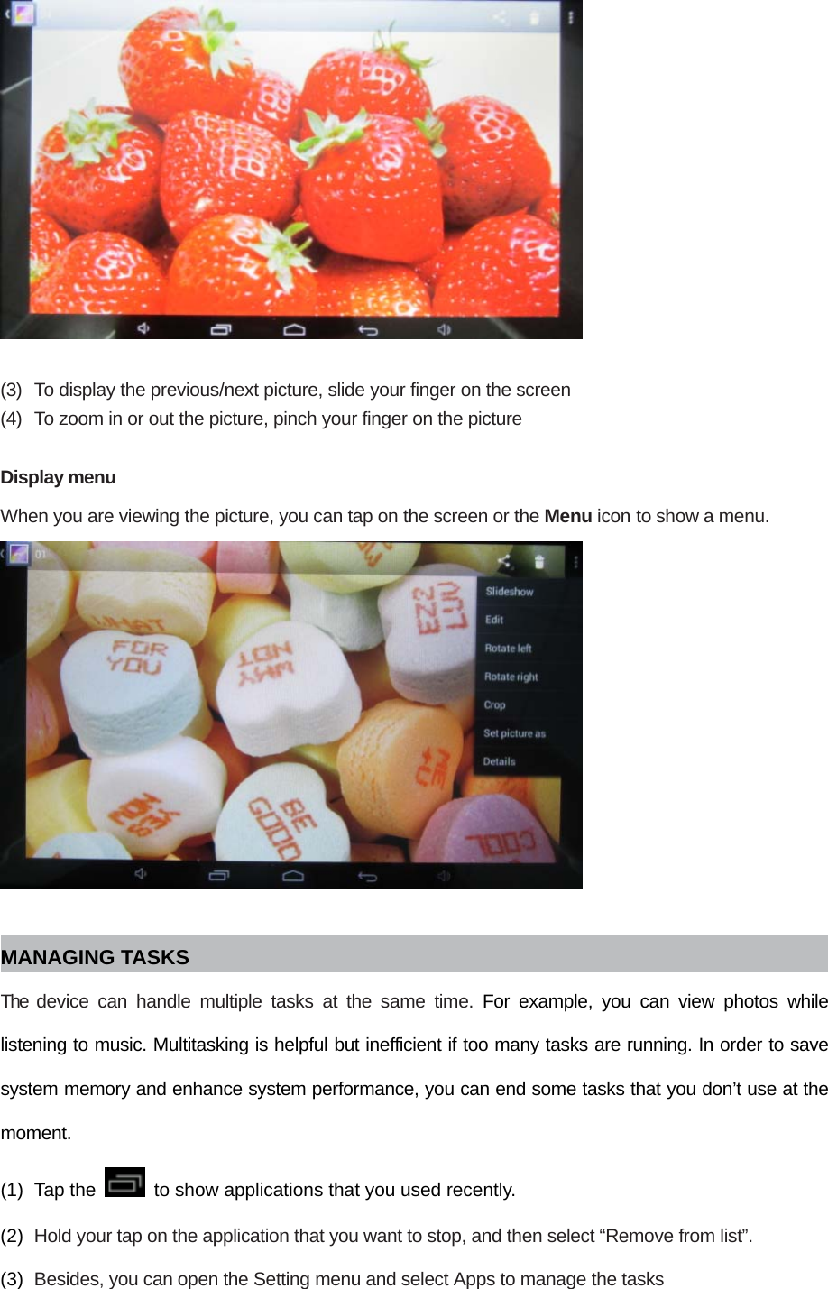   (3)  To display the previous/next picture, slide your finger on the screen (4)  To zoom in or out the picture, pinch your finger on the picture  Display menu When you are viewing the picture, you can tap on the screen or the Menu icon to show a menu.   MANAGING TASKS The device can handle multiple tasks at the same time. For example, you can view photos while listening to music. Multitasking is helpful but inefficient if too many tasks are running. In order to save system memory and enhance system performance, you can end some tasks that you don’t use at the moment. (1) Tap the    to show applications that you used recently. (2)  Hold your tap on the application that you want to stop, and then select “Remove from list”. (3)  Besides, you can open the Setting menu and select Apps to manage the tasks 