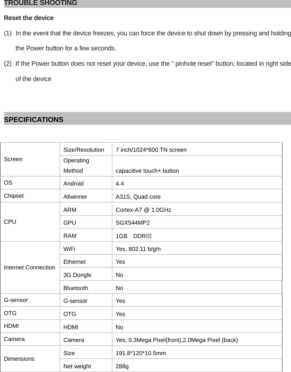  TROUBLE SHOOTING Reset the device (1)  In the event that the device freezes, you can force the device to shut down by pressing and holding the Power button for a few seconds. (2)  If the Power button does not reset your device, use the “ pinhole reset” button, located in right side of the device   SPECIFICATIONS  Screen Size/Resolution  7 inch/1024*600 TN screen Operating Method  capacitive touch+ button OS  Android  4.4 Chipset  Allwinner  A31S, Quad core CPU ARM  Cortex-A7 @ 1.0GHz GPU  SGX544MP2  RAM  1GB  DDRⅢ Internet Connection WiFi  Yes, 802.11 b/g/n Ethernet   Yes 3G Dongle  No Bluetooth  No G-sensor  G-sensor  Yes OTG  OTG   Yes HDMI  HDMI  No Camera  Camera  Yes, 0.3Mega Pixel(front),2.0Mega Pixel (back) Dimensions  Size  191.8*120*10.5mm Net weight  288g         