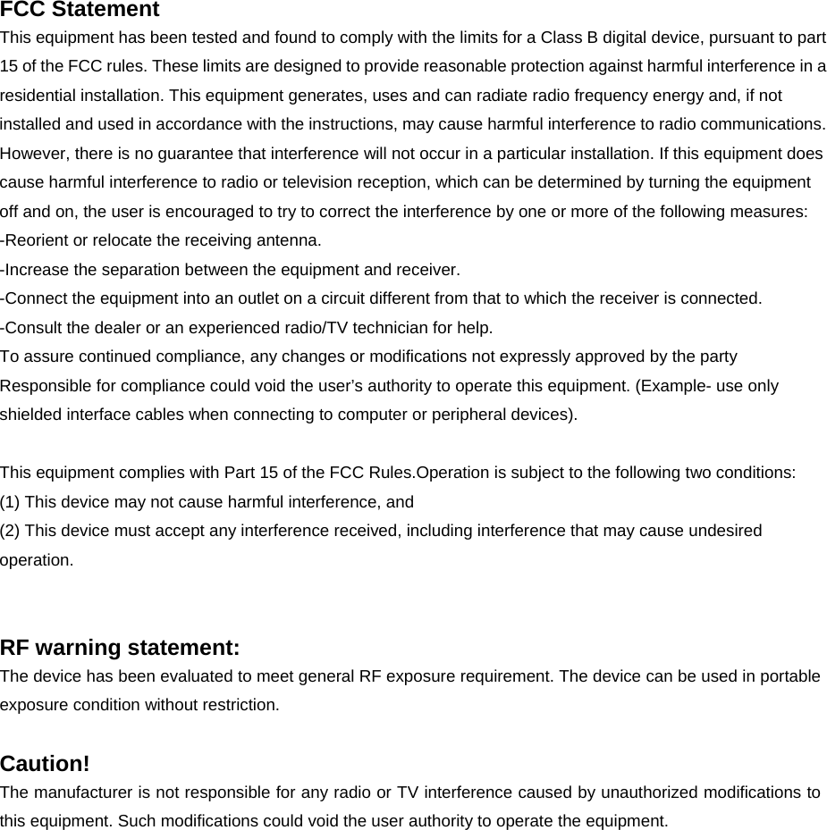 FCC Statement This equipment has been tested and found to comply with the limits for a Class B digital device, pursuant to part 15 of the FCC rules. These limits are designed to provide reasonable protection against harmful interference in a residential installation. This equipment generates, uses and can radiate radio frequency energy and, if not installed and used in accordance with the instructions, may cause harmful interference to radio communications. However, there is no guarantee that interference will not occur in a particular installation. If this equipment does cause harmful interference to radio or television reception, which can be determined by turning the equipment off and on, the user is encouraged to try to correct the interference by one or more of the following measures: -Reorient or relocate the receiving antenna. -Increase the separation between the equipment and receiver. -Connect the equipment into an outlet on a circuit different from that to which the receiver is connected. -Consult the dealer or an experienced radio/TV technician for help. To assure continued compliance, any changes or modifications not expressly approved by the party Responsible for compliance could void the user’s authority to operate this equipment. (Example- use only shielded interface cables when connecting to computer or peripheral devices).  This equipment complies with Part 15 of the FCC Rules.Operation is subject to the following two conditions:     (1) This device may not cause harmful interference, and     (2) This device must accept any interference received, including interference that may cause undesired operation.     RF warning statement: The device has been evaluated to meet general RF exposure requirement. The device can be used in portable exposure condition without restriction.  Caution!  The manufacturer is not responsible for any radio or TV interference caused by unauthorized modifications to this equipment. Such modifications could void the user authority to operate the equipment.   