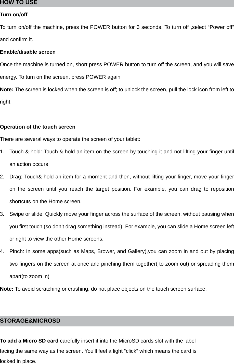 HOW TO USE   Turn on/off To turn on/off the machine, press the POWER button for 3 seconds. To turn off ,select “Power off” and confirm it. Enable/disable screen Once the machine is turned on, short press POWER button to turn off the screen, and you will save energy. To turn on the screen, press POWER again Note: The screen is locked when the screen is off; to unlock the screen, pull the lock icon from left to right.  Operation of the touch screen There are several ways to operate the screen of your tablet: 1.  Touch &amp; hold: Touch &amp; hold an item on the screen by touching it and not lifting your finger until an action occurs 2.  Drag: Touch&amp; hold an item for a moment and then, without lifting your finger, move your finger on the screen until you reach the target position. For example, you can drag to reposition shortcuts on the Home screen. 3.  Swipe or slide: Quickly move your finger across the surface of the screen, without pausing when you first touch (so don’t drag something instead). For example, you can slide a Home screen left or right to view the other Home screens. 4.  Pinch: In some apps(such as Maps, Brower, and Gallery),you can zoom in and out by placing two fingers on the screen at once and pinching them together( to zoom out) or spreading them apart(to zoom in) Note: To avoid scratching or crushing, do not place objects on the touch screen surface.   STORAGE&amp;MICROSD  To add a Micro SD card carefully insert it into the MicroSD cards slot with the label facing the same way as the screen. You’ll feel a light “click” which means the card is locked in place. 