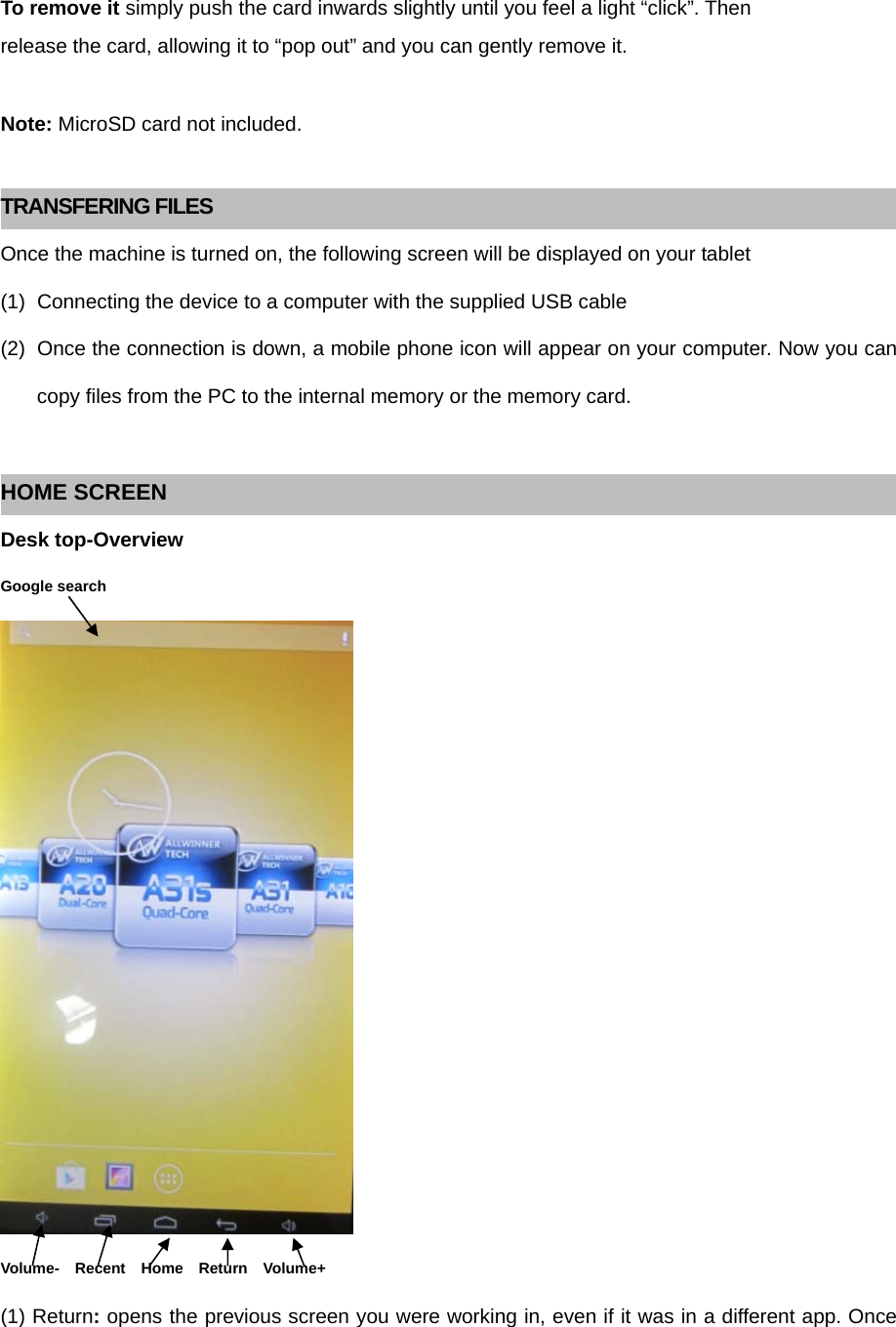  To remove it simply push the card inwards slightly until you feel a light “click”. Then release the card, allowing it to “pop out” and you can gently remove it.  Note: MicroSD card not included.  TRANSFERING FILES Once the machine is turned on, the following screen will be displayed on your tablet (1)  Connecting the device to a computer with the supplied USB cable (2)  Once the connection is down, a mobile phone icon will appear on your computer. Now you can copy files from the PC to the internal memory or the memory card.  HOME SCREEN Desk top-Overview Google search  Volume-  Recent  Home  Return  Volume+ (1) Return: opens the previous screen you were working in, even if it was in a different app. Once 