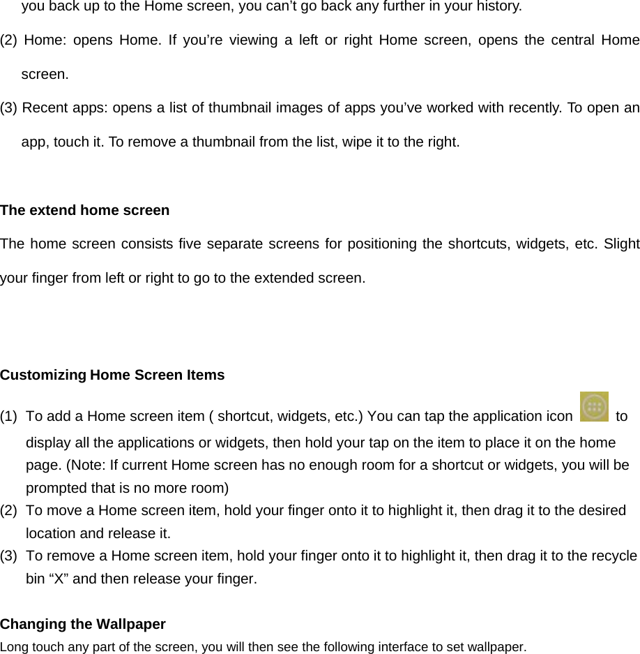 you back up to the Home screen, you can’t go back any further in your history. (2) Home: opens Home. If you’re viewing a left or right Home screen, opens the central Home screen. (3) Recent apps: opens a list of thumbnail images of apps you’ve worked with recently. To open an app, touch it. To remove a thumbnail from the list, wipe it to the right.  The extend home screen The home screen consists five separate screens for positioning the shortcuts, widgets, etc. Slight your finger from left or right to go to the extended screen.    Customizing Home Screen Items (1)  To add a Home screen item ( shortcut, widgets, etc.) You can tap the application icon   to display all the applications or widgets, then hold your tap on the item to place it on the home page. (Note: If current Home screen has no enough room for a shortcut or widgets, you will be prompted that is no more room) (2)  To move a Home screen item, hold your finger onto it to highlight it, then drag it to the desired location and release it. (3)  To remove a Home screen item, hold your finger onto it to highlight it, then drag it to the recycle bin “X” and then release your finger.  Changing the Wallpaper Long touch any part of the screen, you will then see the following interface to set wallpaper.   