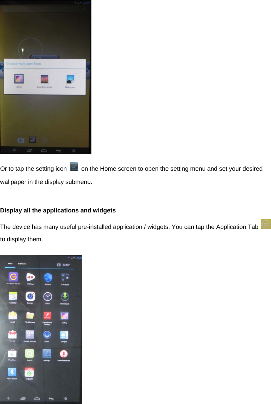  Or to tap the setting icon    on the Home screen to open the setting menu and set your desired wallpaper in the display submenu.   Display all the applications and widgets The device has many useful pre-installed application / widgets, You can tap the Application Tab   to display them.     