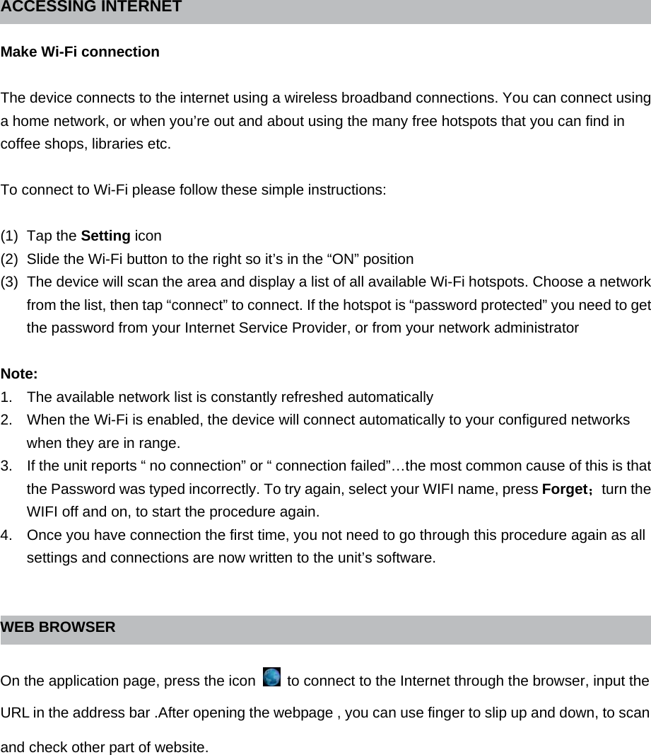 ACCESSING INTERNET    Make Wi-Fi connection  The device connects to the internet using a wireless broadband connections. You can connect using a home network, or when you’re out and about using the many free hotspots that you can find in coffee shops, libraries etc.  To connect to Wi-Fi please follow these simple instructions:  (1) Tap the Setting icon (2)  Slide the Wi-Fi button to the right so it’s in the “ON” position (3)  The device will scan the area and display a list of all available Wi-Fi hotspots. Choose a network from the list, then tap “connect” to connect. If the hotspot is “password protected” you need to get the password from your Internet Service Provider, or from your network administrator  Note: 1.  The available network list is constantly refreshed automatically 2.  When the Wi-Fi is enabled, the device will connect automatically to your configured networks when they are in range. 3.  If the unit reports “ no connection” or “ connection failed”…the most common cause of this is that the Password was typed incorrectly. To try again, select your WIFI name, press Forget；turn the WIFI off and on, to start the procedure again. 4.  Once you have connection the first time, you not need to go through this procedure again as all settings and connections are now written to the unit’s software.   WEB BROWSER  On the application page, press the icon    to connect to the Internet through the browser, input the URL in the address bar .After opening the webpage , you can use finger to slip up and down, to scan and check other part of website. 