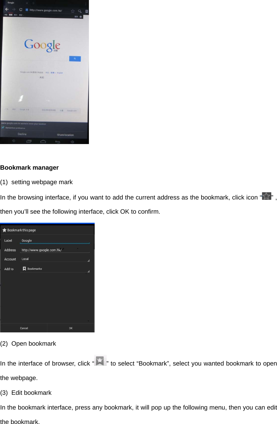   Bookmark manager (1)  setting webpage mark In the browsing interface, if you want to add the current address as the bookmark, click icon “ ” , then you’ll see the following interface, click OK to confirm.  (2) Open bookmark In the interface of browser, click “ ” to select “Bookmark”, select you wanted bookmark to open the webpage. (3) Edit bookmark In the bookmark interface, press any bookmark, it will pop up the following menu, then you can edit the bookmark. 