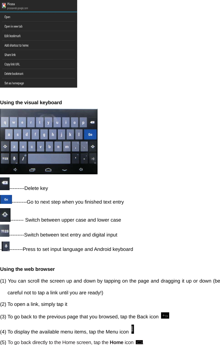   Using the visual keyboard  ---------Delete key ---------Go to next step when you finished text entry -------- Switch between upper case and lower case ---------Switch between text entry and digital input ---------Press to set input language and Android keyboard  Using the web browser (1) You can scroll the screen up and down by tapping on the page and dragging it up or down (be careful not to tap a link until you are ready!) (2) To open a link, simply tap it (3) To go back to the previous page that you browsed, tap the Back icon   (4) To display the available menu items, tap the Menu icon   (5) To go back directly to the Home screen, tap the Home icon . 