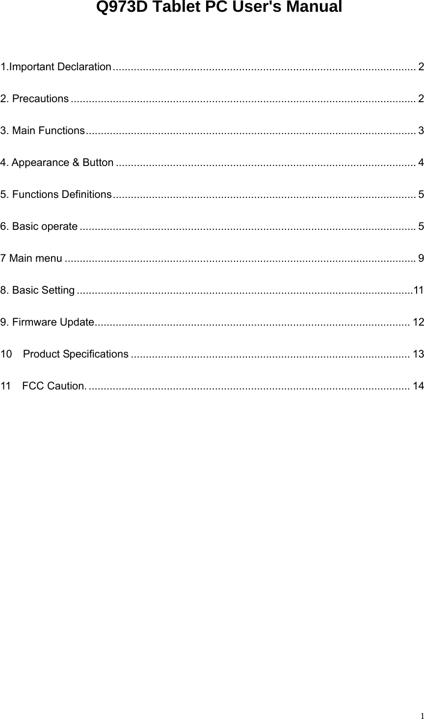   1 Q973D Tablet PC User&apos;s Manual  1.Important Declaration..................................................................................................... 2 2. Precautions ................................................................................................................... 2 3. Main Functions.............................................................................................................. 3 4. Appearance &amp; Button .................................................................................................... 4 5. Functions Definitions..................................................................................................... 5 6. Basic operate ................................................................................................................5 7 Main menu .....................................................................................................................9 8. Basic Setting ................................................................................................................11 9. Firmware Update......................................................................................................... 12 10  Product Specifications ............................................................................................. 13 11  FCC Caution. ........................................................................................................... 14      