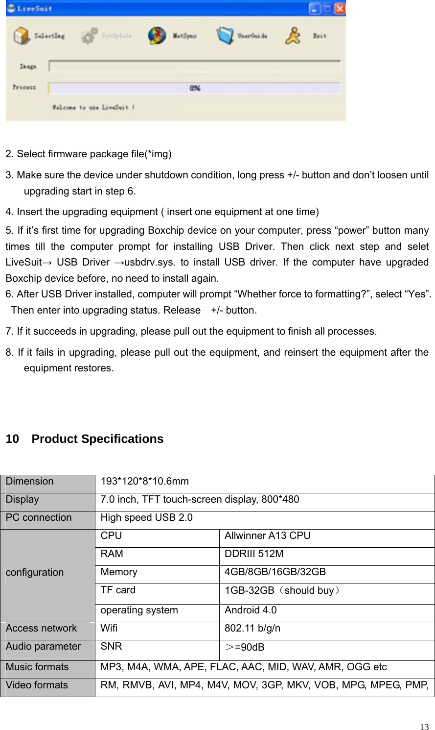   13  2. Select firmware package file(*img)   3. Make sure the device under shutdown condition, long press +/- button and don’t loosen until upgrading start in step 6.   4. Insert the upgrading equipment ( insert one equipment at one time) 5. If it’s first time for upgrading Boxchip device on your computer, press “power” button many times till the computer prompt for installing USB Driver. Then click next step and selet LiveSuit→ USB Driver →usbdrv.sys. to install USB driver. If the computer have upgraded Boxchip device before, no need to install again. 6. After USB Driver installed, computer will prompt “Whether force to formatting?”, select “Yes”. Then enter into upgrading status. Release    +/- button.   7. If it succeeds in upgrading, please pull out the equipment to finish all processes. 8. If it fails in upgrading, please pull out the equipment, and reinsert the equipment after the equipment restores.  10  Product Specifications Dimension 193*120*8*10.6mm Display  7.0 inch, TFT touch-screen display, 800*480   PC connection  High speed USB 2.0   CPU Allwinner A13 CPU RAM DDRIII 512M Memory 4GB/8GB/16GB/32GB TF card  1GB-32GB（should buy） configuration operating system  Android 4.0 Access network  Wifi  802.11 b/g/n Audio parameter  SNR    ＞=90dB Music formats  MP3, M4A, WMA, APE, FLAC, AAC, MID, WAV, AMR, OGG etc Video formats  RM, RMVB, AVI, MP4, M4V, MOV, 3GP, MKV, VOB, MPG, MPEG, PMP, 