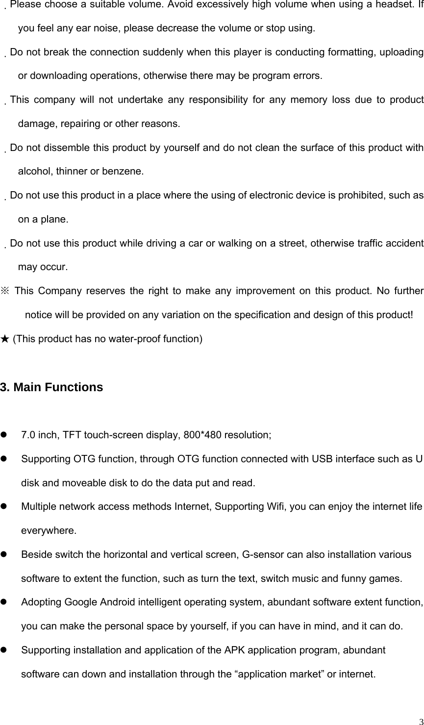   3Please choose a suitable volume. Avoid excessively high　 volume when using a headset. If you feel any ear noise, please decrease the volume or stop using.   Do not break the connection suddenly when this player is conducting formatting, uploading 　or downloading operations, otherwise there may be program errors.   This company will not undertake any responsibility for any memory loss due to product 　damage, repairing or other reasons. Do not dissemble this product by yourself and do not clean the surface of this product with 　alcohol, thinner or benzene.   Do 　not use this product in a place where the using of electronic device is prohibited, such as on a plane.   Do not use this product while driving a car or walking on a street, otherwise traffic accident 　may occur.    This Company reserves the right to make ※any improvement on this product. No further notice will be provided on any variation on the specification and design of this product!  (This product has no water★-proof function)   3. Main Functions z  7.0 inch, TFT touch-screen display, 800*480 resolution; z  Supporting OTG function, through OTG function connected with USB interface such as U disk and moveable disk to do the data put and read. z  Multiple network access methods Internet, Supporting Wifi, you can enjoy the internet life everywhere. z  Beside switch the horizontal and vertical screen, G-sensor can also installation various software to extent the function, such as turn the text, switch music and funny games. z  Adopting Google Android intelligent operating system, abundant software extent function, you can make the personal space by yourself, if you can have in mind, and it can do. z  Supporting installation and application of the APK application program, abundant software can down and installation through the “application market” or internet. 