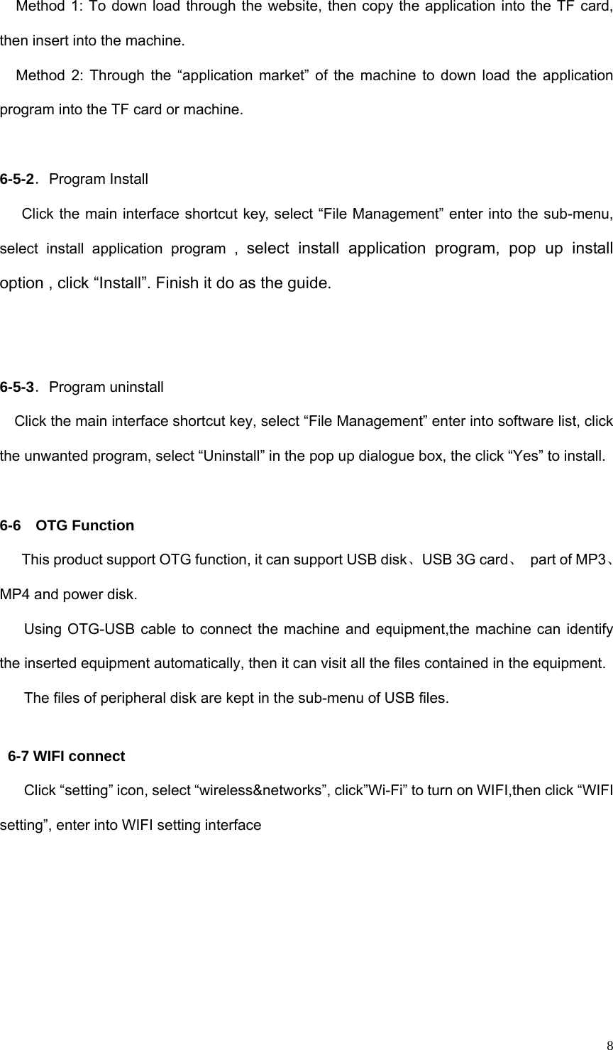   8Method 1: To down load through the website, then copy the application into the TF card, then insert into the machine. Method 2: Through the “application market” of the machine to down load the application program into the TF card or machine.  6-5-2．Program Install       Click the main interface shortcut key, select “File Management” enter into the sub-menu, select install application program , select install application program, pop up install option , click “Install”. Finish it do as the guide.    6-5-3．Program uninstall     Click the main interface shortcut key, select “File Management” enter into software list, click the unwanted program, select “Uninstall” in the pop up dialogue box, the click “Yes” to install.  6-6  OTG Function       This product support OTG function, it can support USB disk、USB 3G card、  part of MP3、MP4 and power disk. Using OTG-USB cable to connect the machine and equipment,the machine can identify the inserted equipment automatically, then it can visit all the files contained in the equipment. The files of peripheral disk are kept in the sub-menu of USB files.  6-7 WIFI connect Click “setting” icon, select “wireless&amp;networks”, click”Wi-Fi” to turn on WIFI,then click “WIFI setting”, enter into WIFI setting interface 