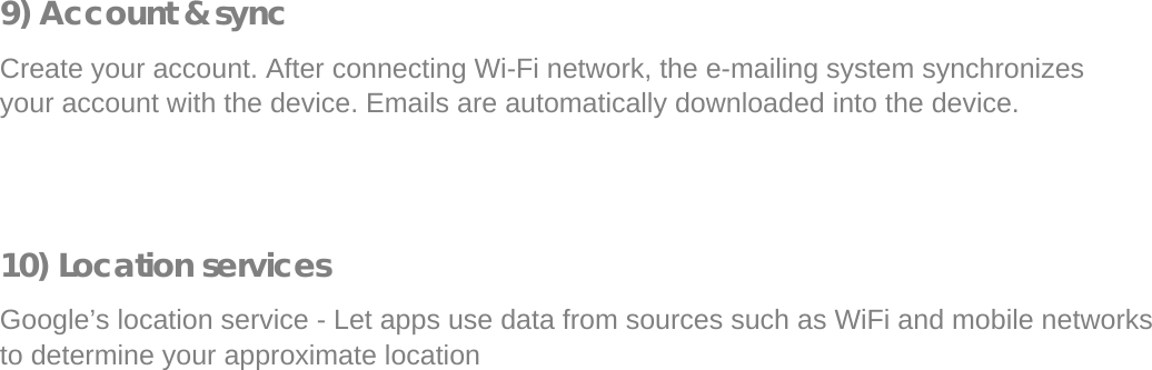  9) Account &amp; sync  Create your account. After connecting Wi-Fi network, the e-mailing system synchronizes your account with the device. Emails are automatically downloaded into the device.      10) Location services  Google’s location service - Let apps use data from sources such as WiFi and mobile networks to determine your approximate location             