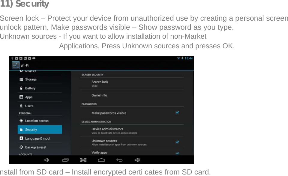  11) Security  Screen lock – Protect your device from unauthorized use by creating a personal screen unlock pattern. Make passwords visible – Show password as you type.  Unknown sources - If you want to allow installation of non-Market Applications, Press Unknown sources and presses OK.                  nstall from SD card – Install encrypted certi cates from SD card.