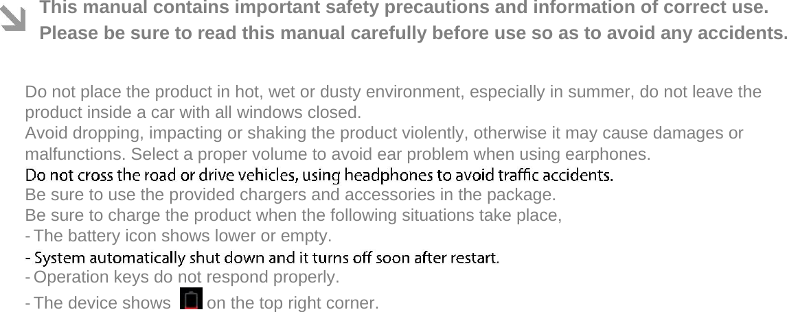  This manual contains important safety precautions and information of correct use. Please be sure to read this manual carefully before use so as to avoid any accidents.   Do not place the product in hot, wet or dusty environment, especially in summer, do not leave the product inside a car with all windows closed.  Avoid dropping, impacting or shaking the product violently, otherwise it may cause damages or malfunctions. Select a proper volume to avoid ear problem when using earphones.  Be sure to use the provided chargers and accessories in the package.  Be sure to charge the product when the following situations take place,  - The battery icon shows lower or empty.   - Operation keys do not respond properly.   - The device shows    on the top right corner.   